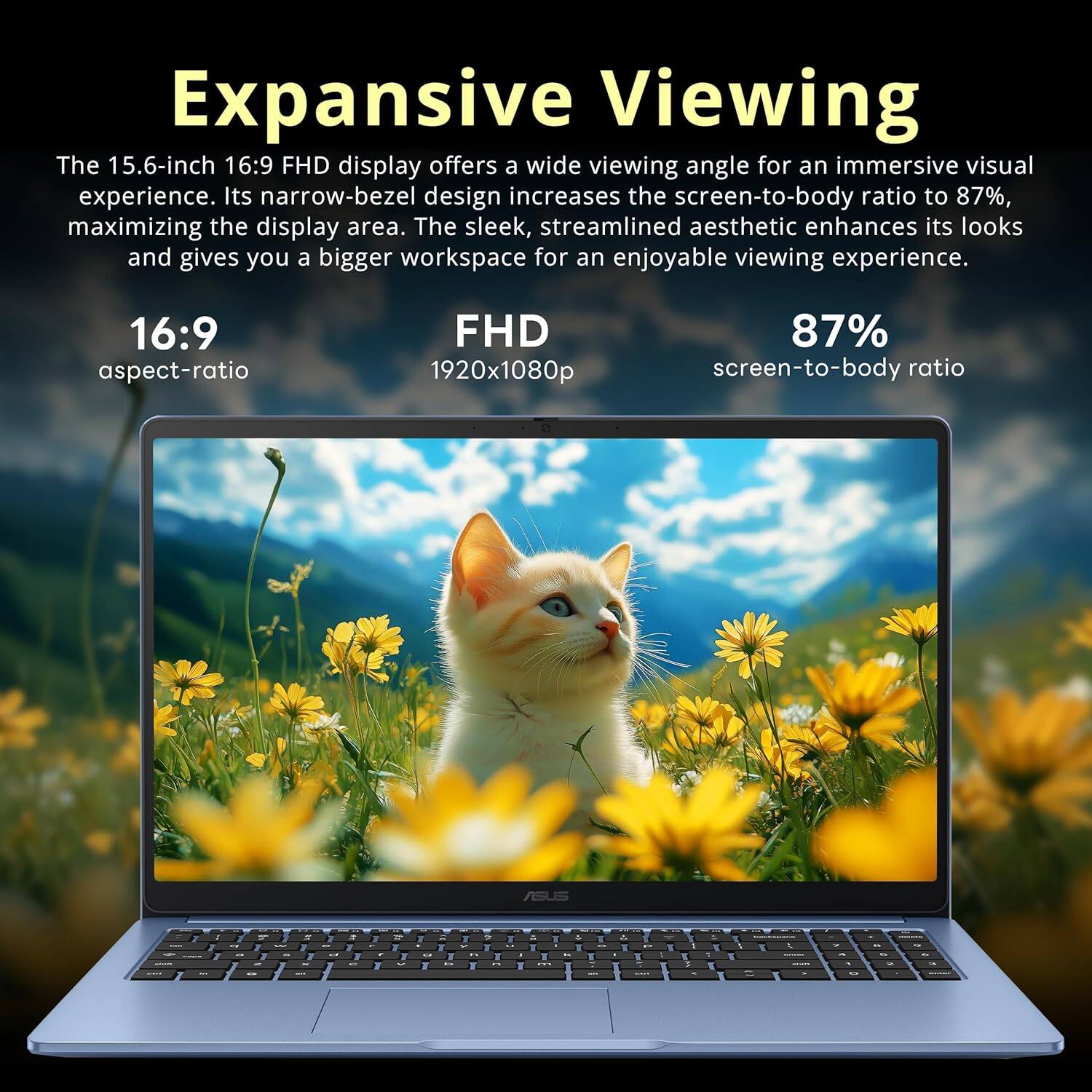 Expansive Viewing

The 15.6-inch 16:9 FHD display offers a wide viewing angle for an immersive visual experience. Its narrow-bezel design increases the screen-to-body ratio to 87%, maximizing the display area. The sleek, streamlined aesthetic enhances its looks and gives you a bigger workspace for an enjoyable viewing experience.

16:9 aspect-ratio  
FHD 1920x1080p  
87% screen-to-body ratio