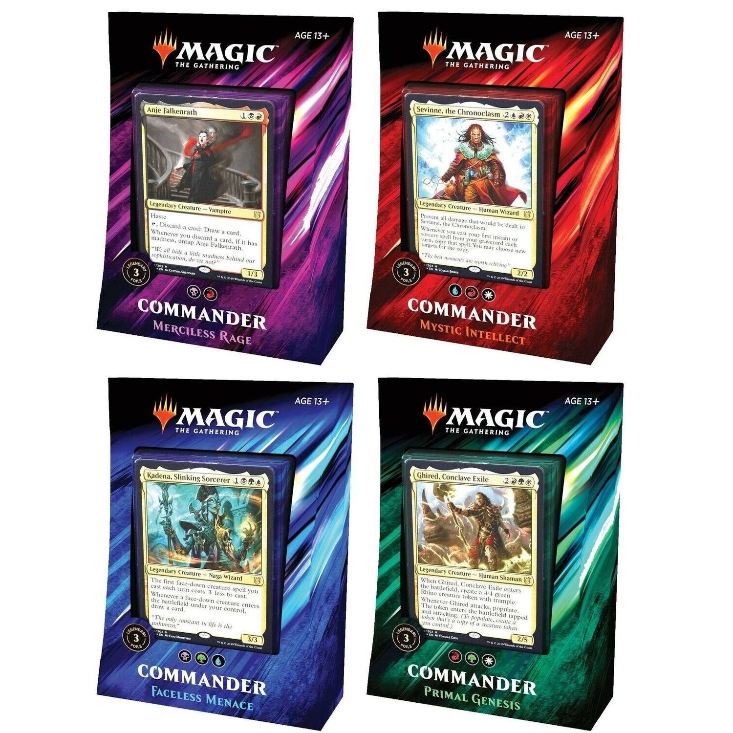 AGE 13+ THE MAGIC GATHERING

Anje Falkenrath
Legendary Creature - Vampire
Haste
Discard a card, Draw a card
Whenever you discard a card, it has "If tapped, Anje Falkenrath deals 1 damage to each opponent"
1/3

COMMANDER MERCILESS RAGE

Seviane, the Chronoclasm
Legendary Creature - Human Wizard
Whenever Seviane, the Chronoclasm would be dealt damage, exile the top card of your library. You may cast that card without paying its mana cost. If you do, it gains haste until end of turn
2/7

COMMANDER MYSTIC INTELLECT

Kadena, Slinking Sorcerer
Legendary Creature - Naga Wizard
The first creature spell you cast each turn costs 1 less
When a creature spell you cast enters the battlefield, exile a card from your hand. If it's a creature card, create a token that's a copy of it
3/3

COMMANDER FACELESS MENACE

Ghirard, Conclave Exile
Legendary Creature - Human Shaman
When Ghirard, Conclave Exile enters the battlefield, create a token that's a copy
