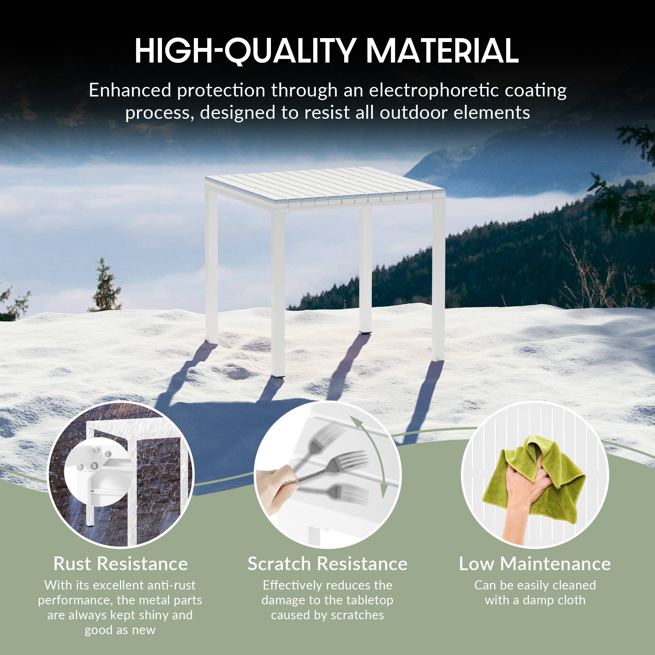 HIGH-QUALITY MATERIAL  
Enhanced protection through an electrophoretic coating process, designed to resist all outdoor elements  

Rust Resistance  
With its excellent anti-rust performance, the metal parts are always kept shiny and good as new  

Scratch Resistance  
Effectively reduces the damage to the tabletop caused by scratches  

Low Maintenance  
Can be easily cleaned with a damp cloth