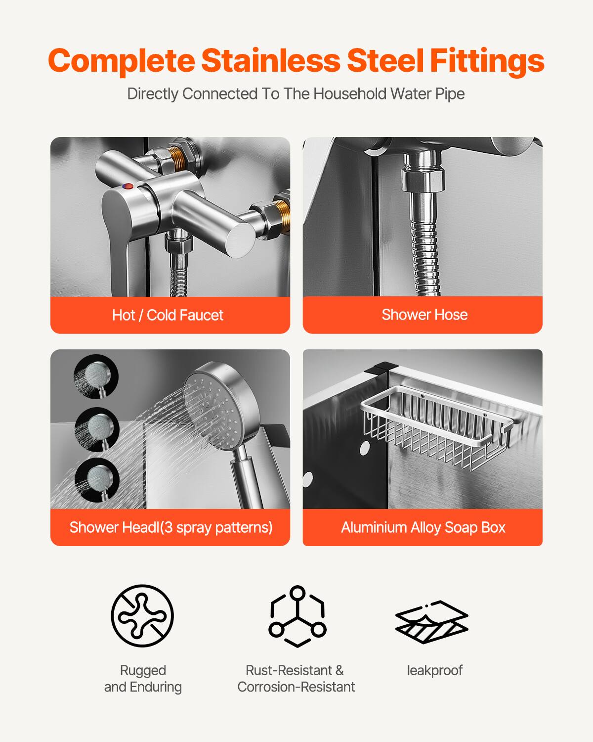 Complete Stainless Steel Fittings  
Directly Connected To The Household Water Pipe  

- Hot / Cold Faucet  
- Shower Hose  
- Shower Head(3 spray patterns)  
- Aluminium Alloy Soap Box  

Rugged and Enduring  
Rust-Resistant & Corrosion-Resistant  
leakproof