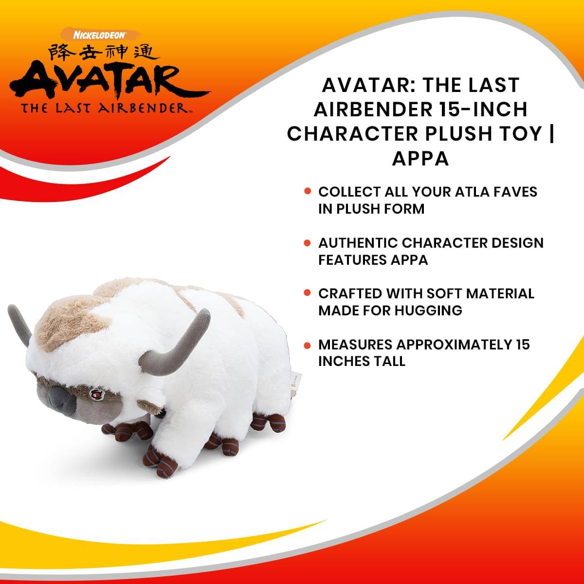 NICKELODEON  
AVATAR: THE LAST AIRBENDER  
15-INCH CHARACTER PLUSH TOY | APPA  
COLLECT ALL YOUR ATLA FAVES IN PLUSH FORM  
AUTHENTIC CHARACTER DESIGN FEATURES APPA  
CRAFTED WITH SOFT MATERIAL MADE FOR HUGGING  
MEASURES APPROXIMATELY 15 INCHES TALL