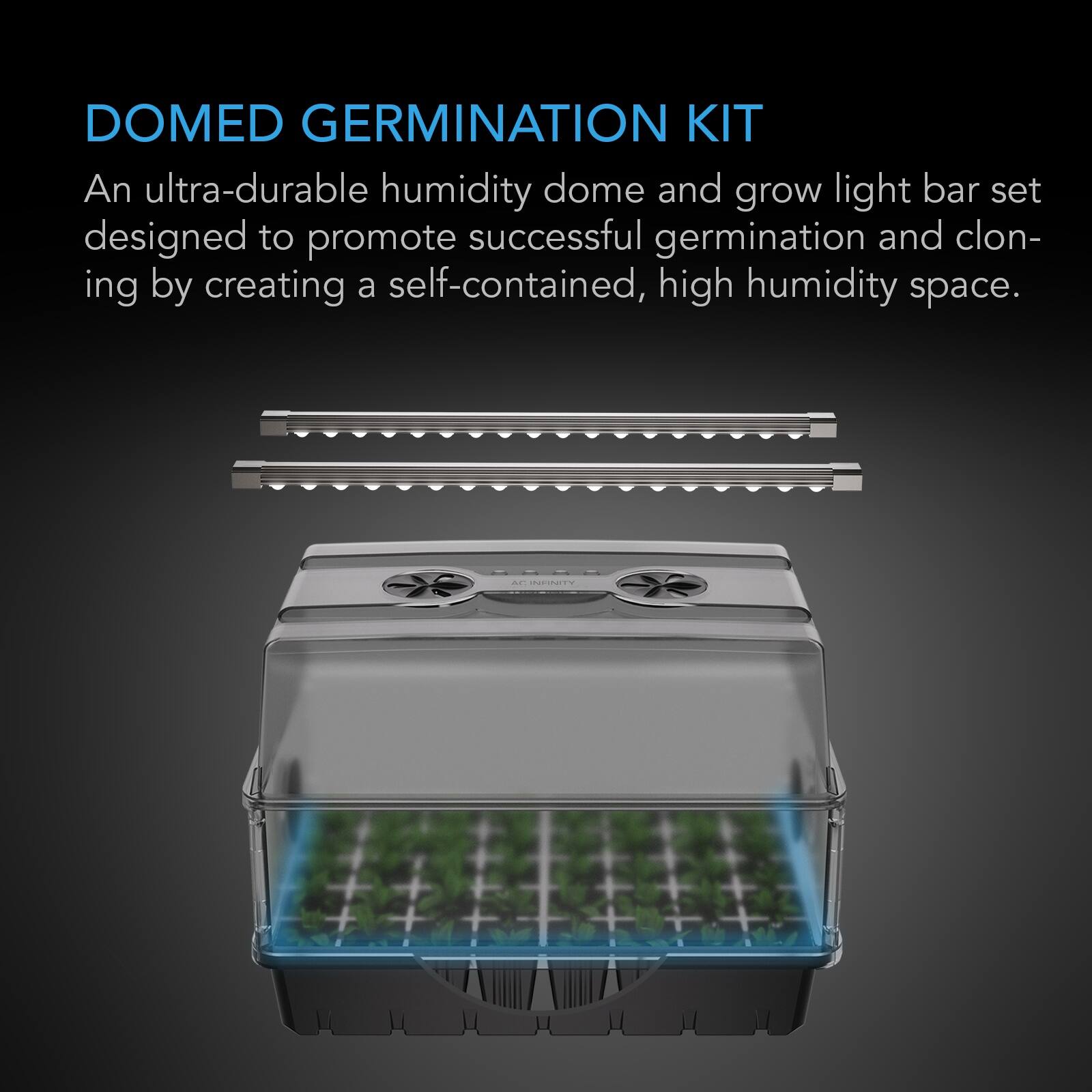 DOMED GERMINATION KIT  
An ultra-durable humidity dome and grow light bar set designed to promote successful germination and cloning by creating a self-contained, high humidity space.  
AC INFINITY