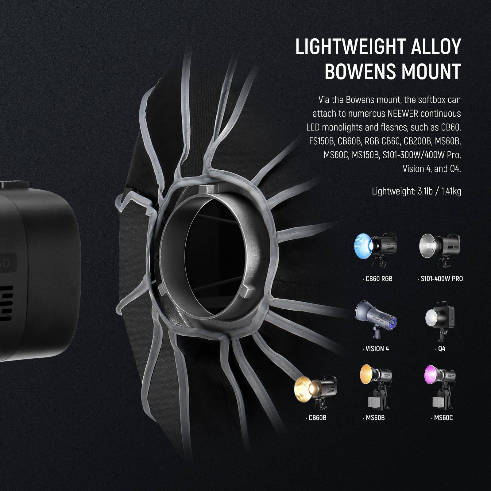 LIGHTWEIGHT ALLOY BOWENS MOUNT

Via the Bowens mount, the softbox can attach to numerous NEEWER continuous LED monolights and flashes, such as CB60, FS150B, 60B, RGB CB60, CB200B, MS60B, MS60C, MS150B, S101-300W/400W Pro, Vision 4, and Q4.

Lightweight: 3.1lb / 1.41kg

- CB60 RGB
- S101-400W PRO
- VISION 4
- Q4
- CB60B
- MS60B
- MS60C