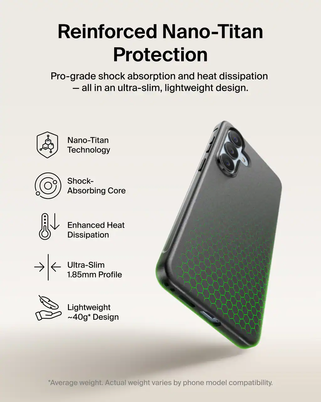 Reinforced Nano-Titan Protection  
Pro-grade shock absorption and heat dissipation - all in an ultra-slim, lightweight design.

- Nano-Titan Technology
- Shock-Absorbing Core
- Enhanced Heat Dissipation
- Ultra-Slim 1.85mm Profile
- Lightweight ~40g* Design

*Average weight. Actual weight varies by phone model compatibility.