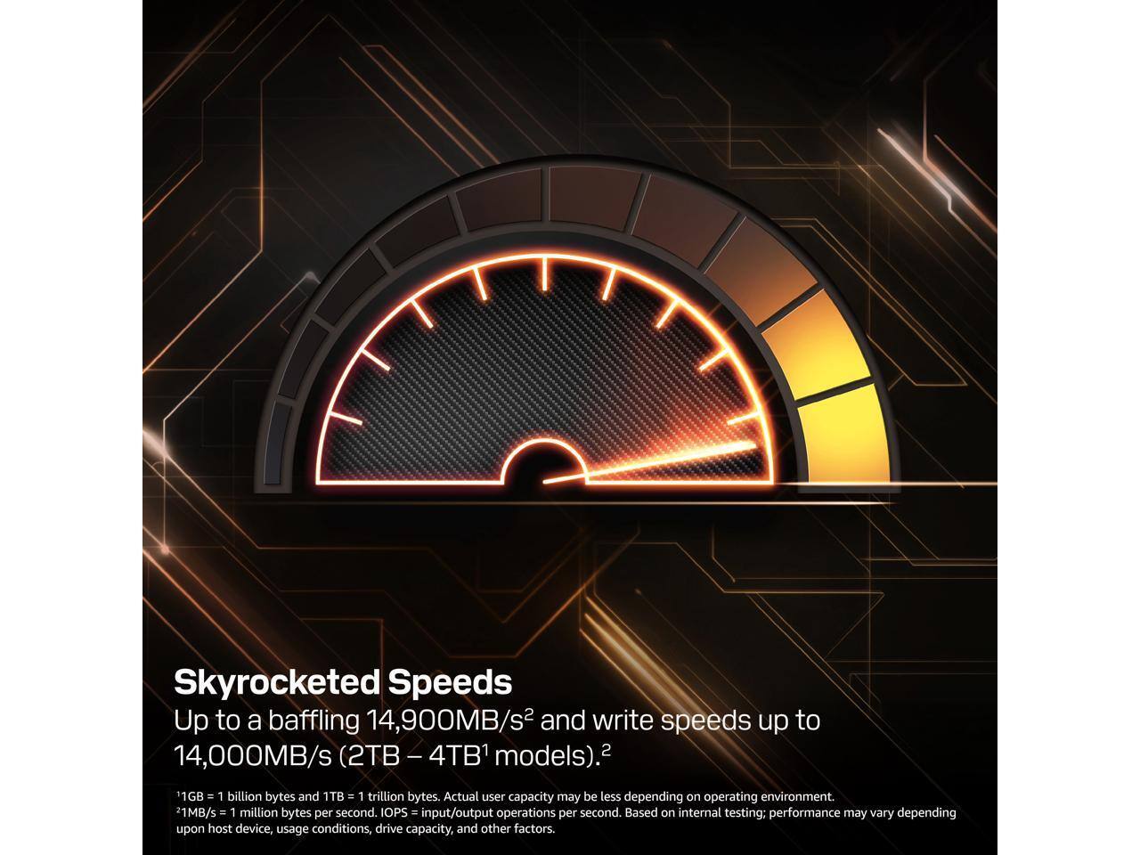 Skyrocketed Speeds  
Up to a baffling 14,900MB/s² and write speeds up to 14,000MB/s (2TB – 4TB¹ models).  

¹1GB = 1 billion bytes and 1TB = 1 trillion bytes. Actual user capacity may be less depending on operating environment.  
²1MB/s = 1 million bytes per second. IOPS = input/output operations per second. Based on internal testing; performance may vary depending upon host device, usage conditions, drive capacity, and other factors.