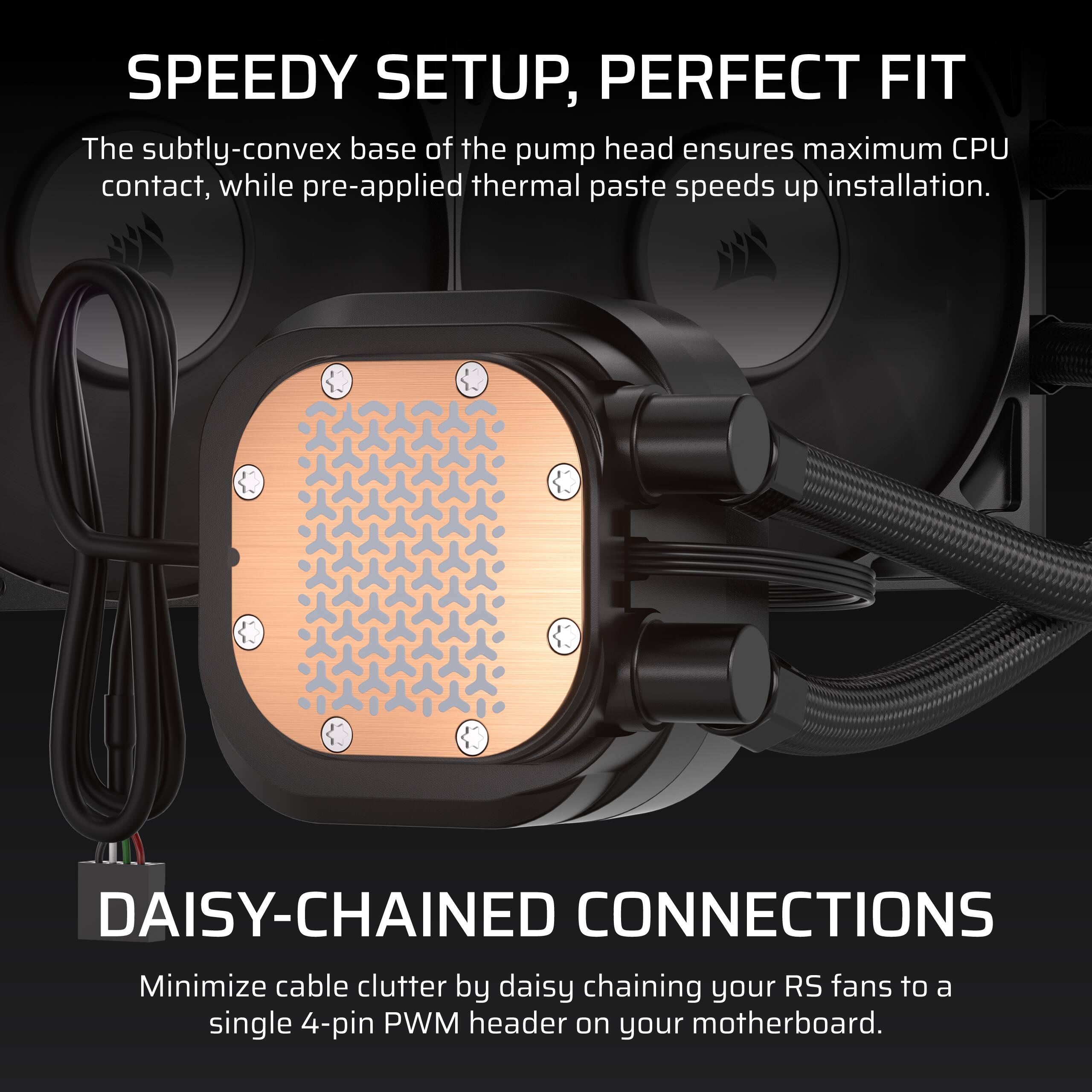 **SPEEDY SETUP, PERFECT FIT**

The subtly-convex base of the pump head ensures maximum CPU contact, while pre-applied thermal paste speeds up installation.

**DAISY-CHAINED CONNECTIONS**

Minimize cable clutter by daisy chaining your RS fans to a single 4-pin PWM header on your motherboard.