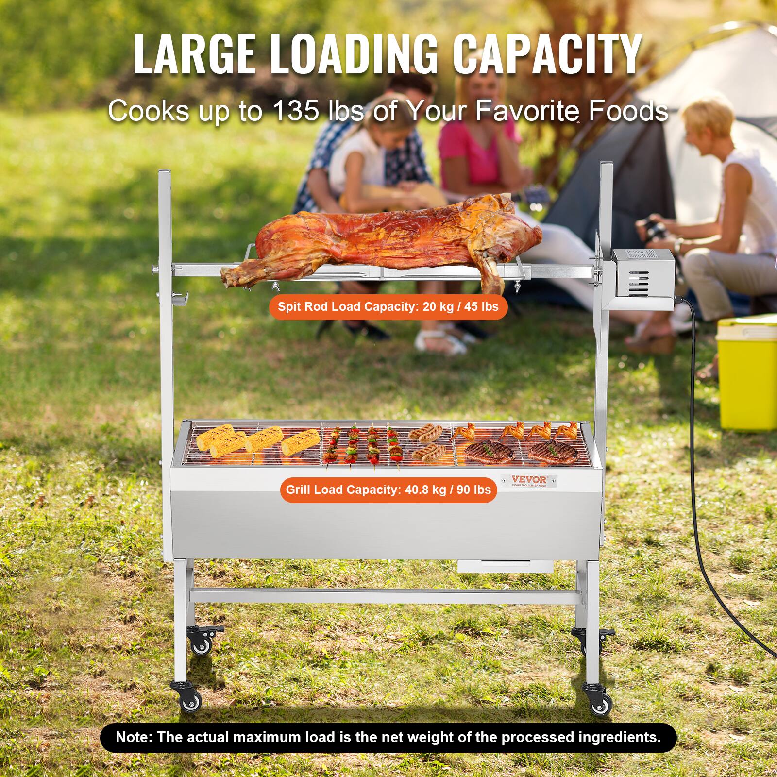 LARGE LOADING CAPACITY
Cooks up to 135 lbs of Your Favorite Foods
Spit Rod Load Capacity: 20 kg / 45 lbs
Grill Load Capacity: 40.8 kg / 90 lbs
VEVOR
Note: The actual maximum load is the net weight of the processed ingredients.