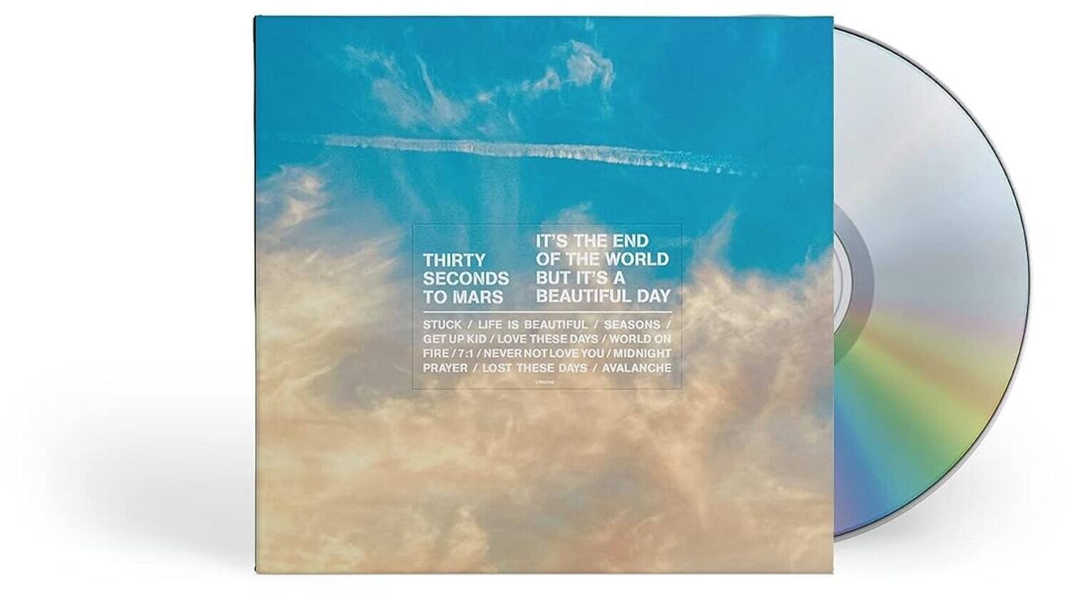 THIRTY SECONDS TO MARS

IT'S THE END OF THE WORLD BUT IT'S A BEAUTIFUL DAY

STUCK / LIFE IS BEAUTIFUL / SEASONS / GET UP KID / LOVE THESE DAYS / WORLD ON FIRE / MIDNIGHT PRAYER / LOST THESE DAYS / AVALANCHE