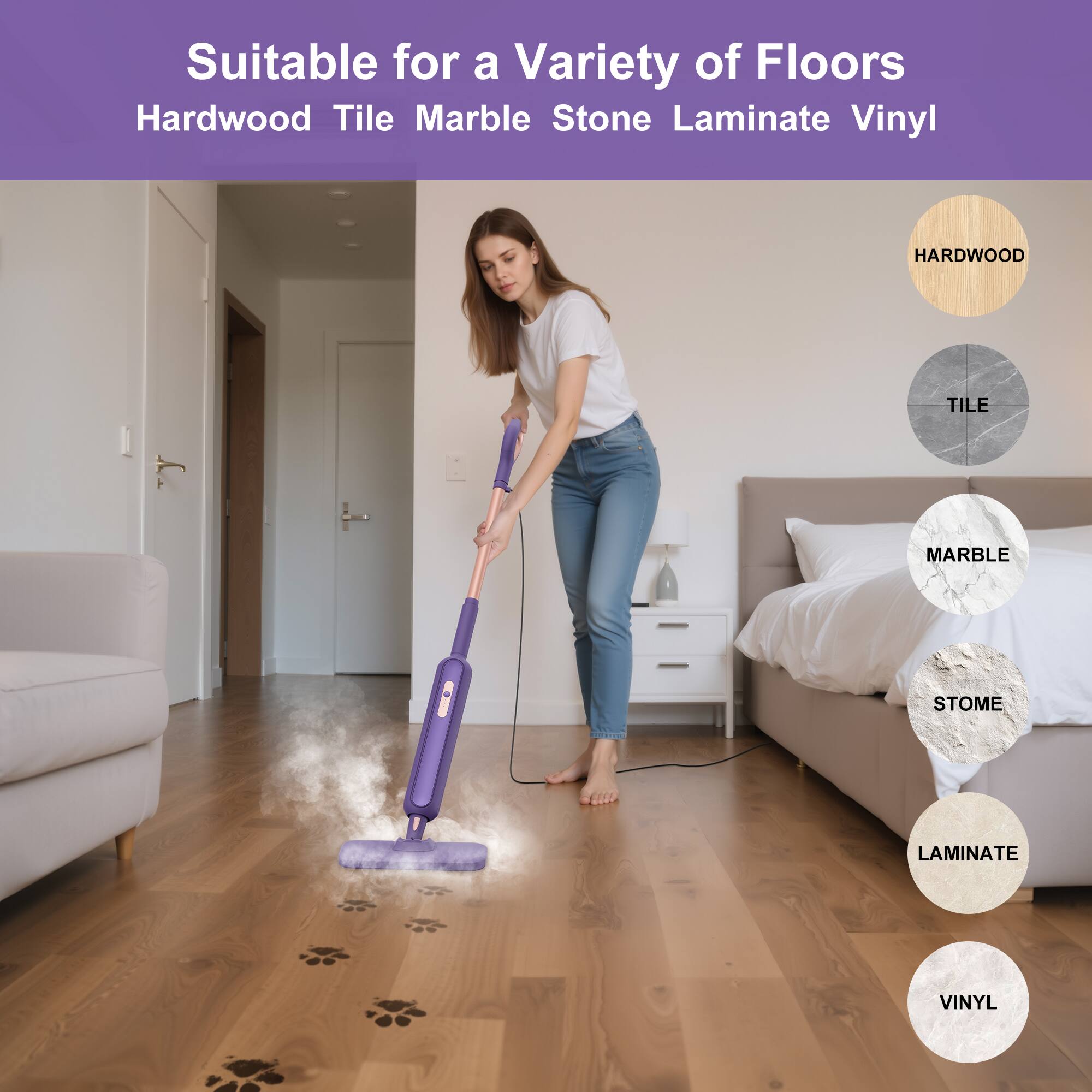 Suitable for a Variety of Floors  
Hardwood Tile Marble Stone Laminate Vinyl  

HARDWOOD  
TILE  
MARBLE  
STONE  
LAMINATE  
VINYL