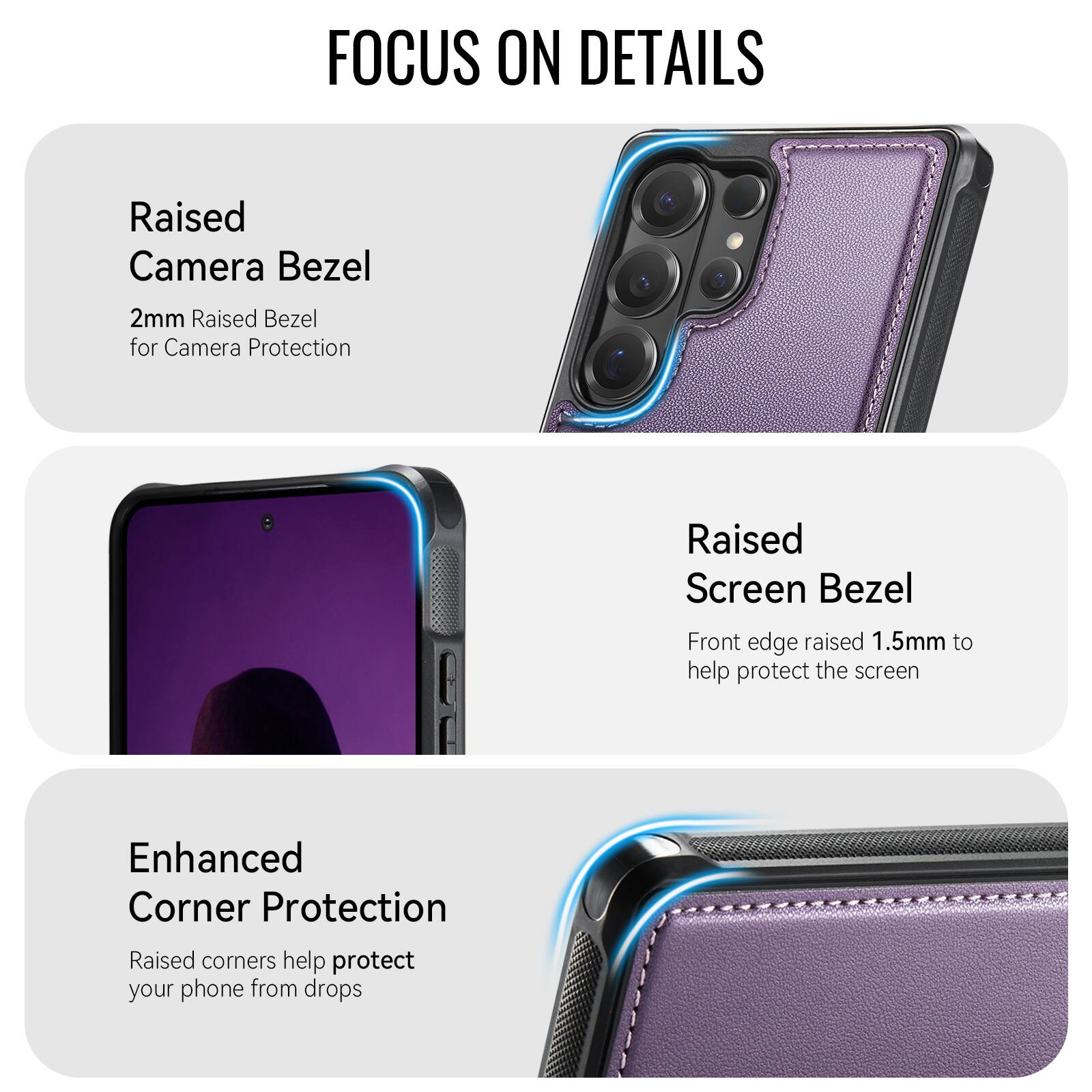 FOCUS ON DETAILS

Raised Camera Bezel
2mm Raised Bezel for Camera Protection

Raised Screen Bezel
Front edge raised 1.5mm to help protect the screen

Enhanced Corner Protection
Raised corners help protect your phone from drops