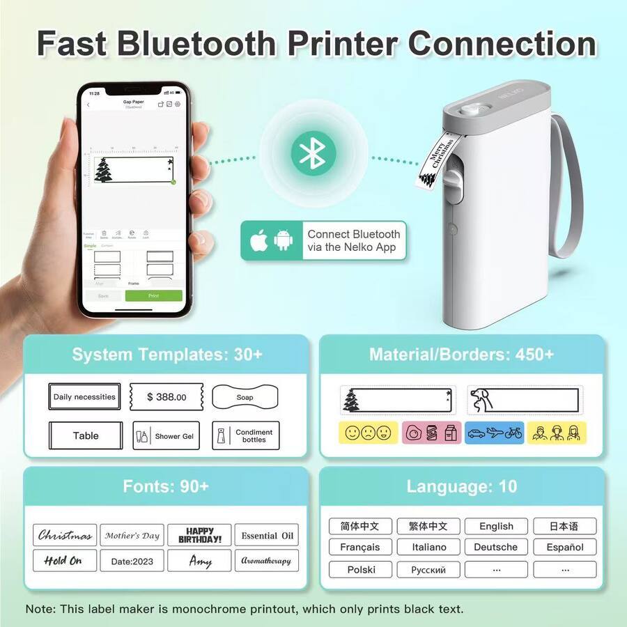 Fast Bluetooth Printer Connection

- Connect Bluetooth via the Nelko App

System Templates: 30+
Material/Borders: 450+
Daily necessities $ 388.00
Soap
Table
Shower Gel
Condiment bottles

Fonts: 90+
Christmas
Mother's Day
HAPPY BIRTHDAY
Hold On
Date:2023
Amy
Aromatherapy

Language: 10
Français
Polski
Italiano
English
Deutsche
Español

Note: This label maker is monochrome printout, which only prints black text.