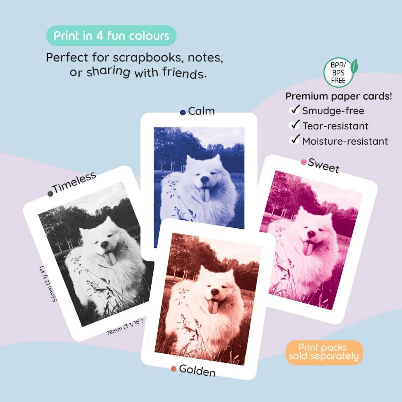 Print in 4 fun colours  
Perfect for scrapbooks, notes, or sharing with friends.  

Timeless  
Calm  
Sweet  
Golden  

Premium paper cards!  
- Smudge-free  
- Tear-resistant  
- Moisture-resistant  

BPA/BPS FREE  

Print packs sold separately  

56mm (2 1/4")  
78mm (3 1/16")