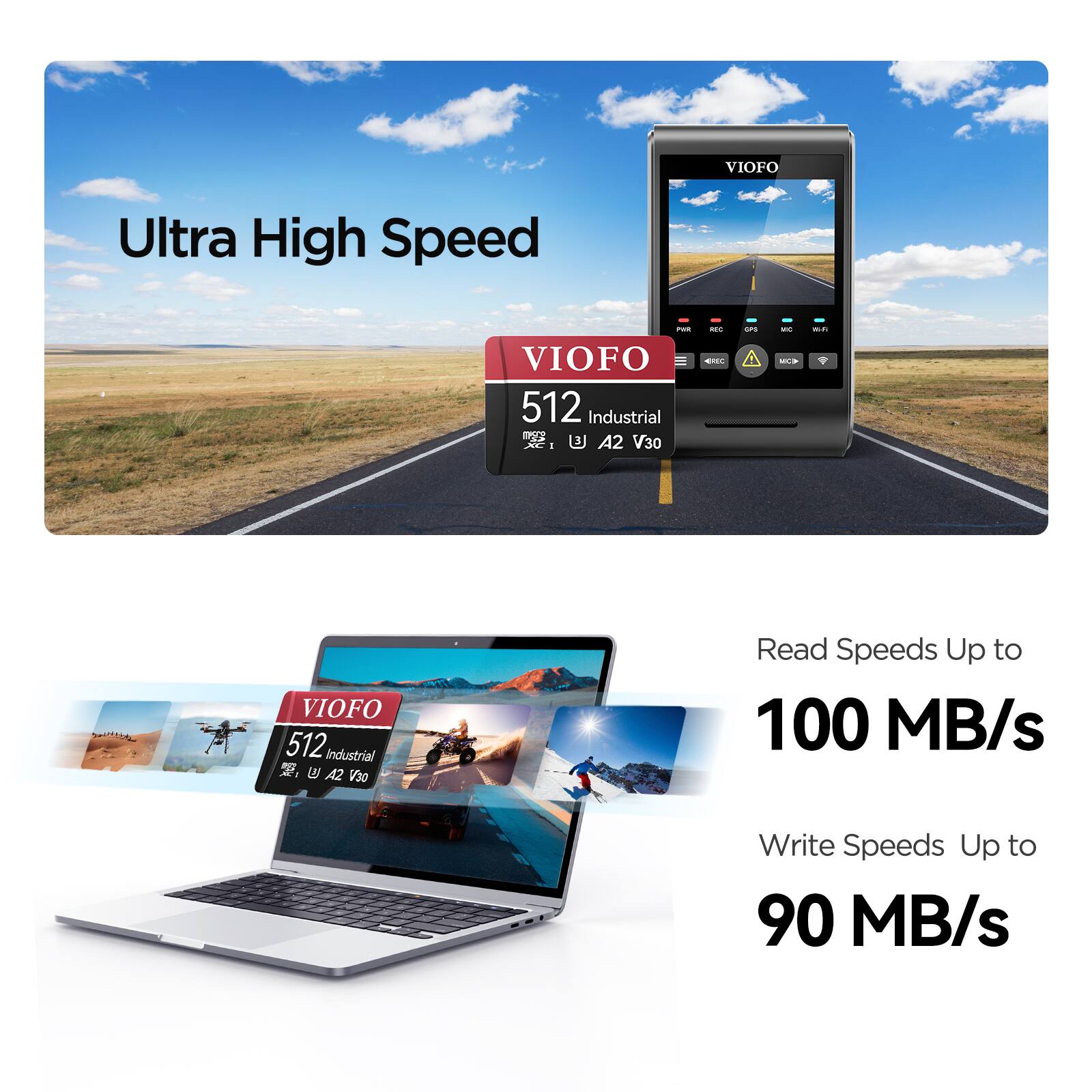 VIOFO Ultra High Speed  
VIOFO 512 Industrial S2S AE 1 B A2 V30  
Read Speeds Up to 100 MB/s  
Write Speeds Up to 90 MB/s