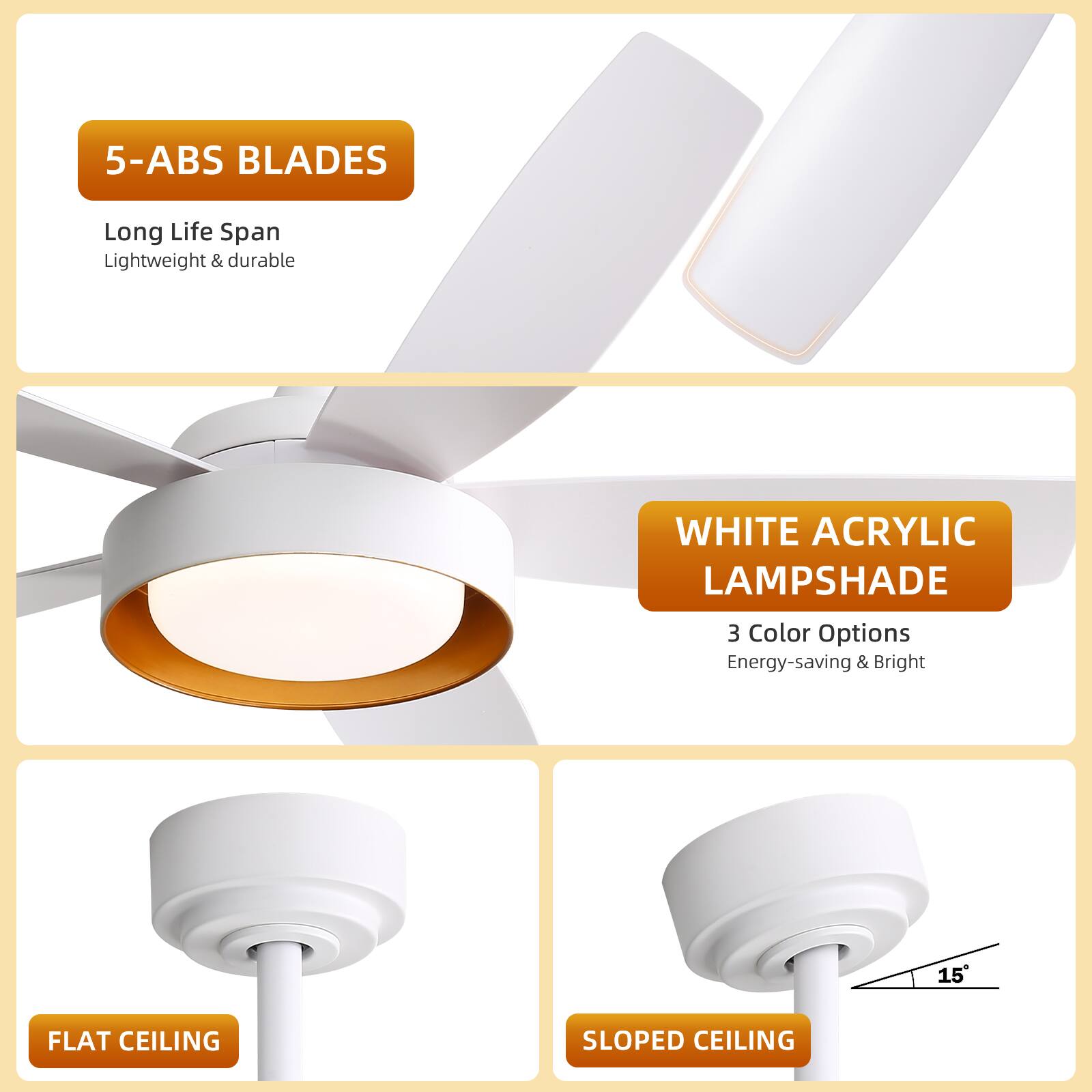 5-ABS BLADES  
Long Life Span  
Lightweight & durable  

WHITE ACRYLIC LAMPSHADE  
3 Color Options  
Energy-saving & Bright  

FLAT CEILING  

SLOPED CEILING