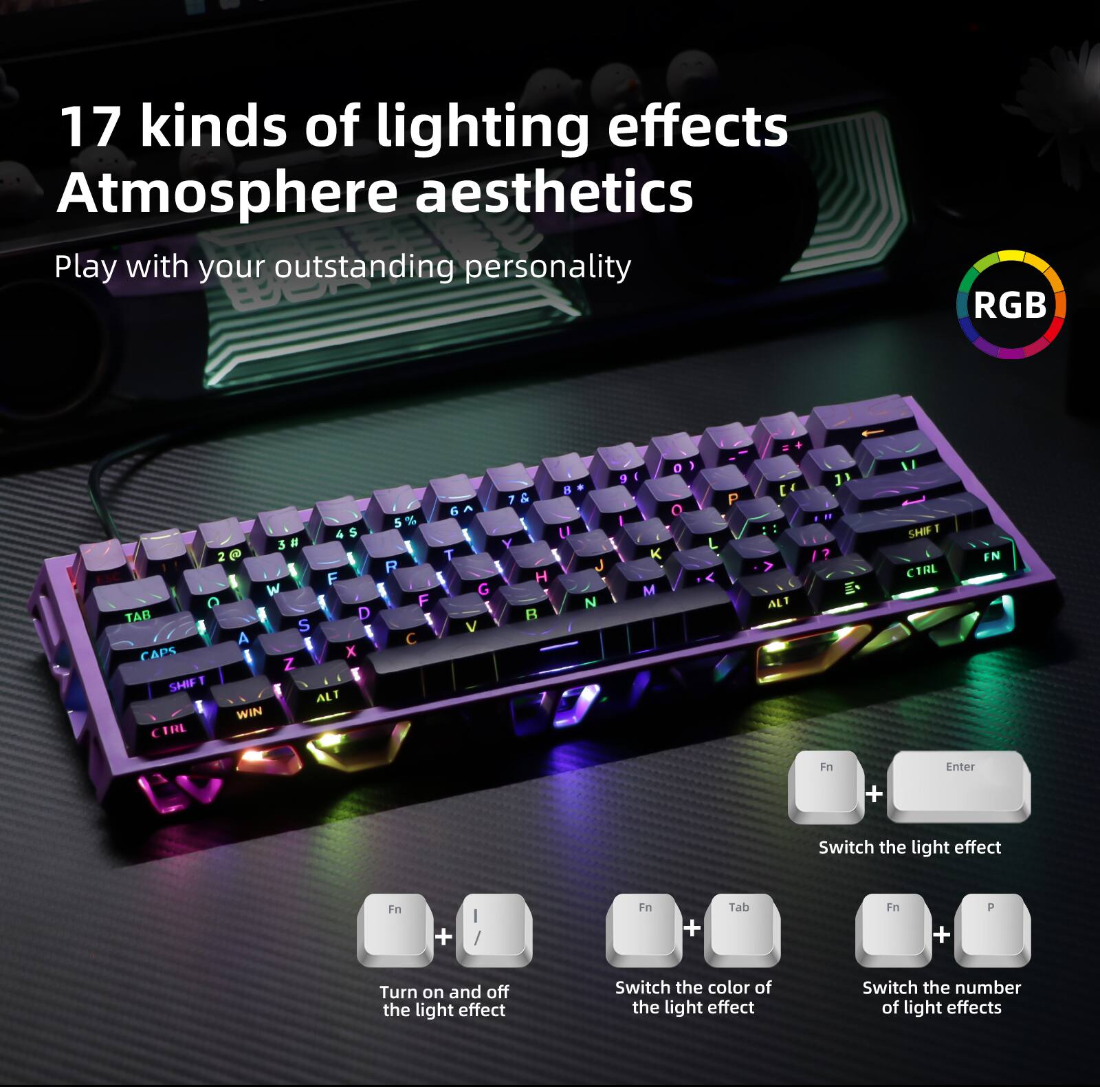 17 kinds of lighting effects  
Atmosphere aesthetics  
Play with your outstanding personality  

RGB  

- Fn + Enter: Switch the light effect  
- Fn + I: Turn on and off the light effect  
- Fn + Tab: Switch the color of the light effect  
- Fn + P: Switch the number of light effects
