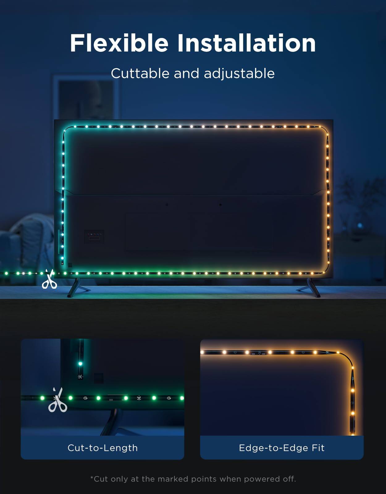 Flexible Installation  
Cutttable and adjustable  

Cut-to-Length  
Edge-to-Edge Fit  

*Cut only at the marked points when powered off.