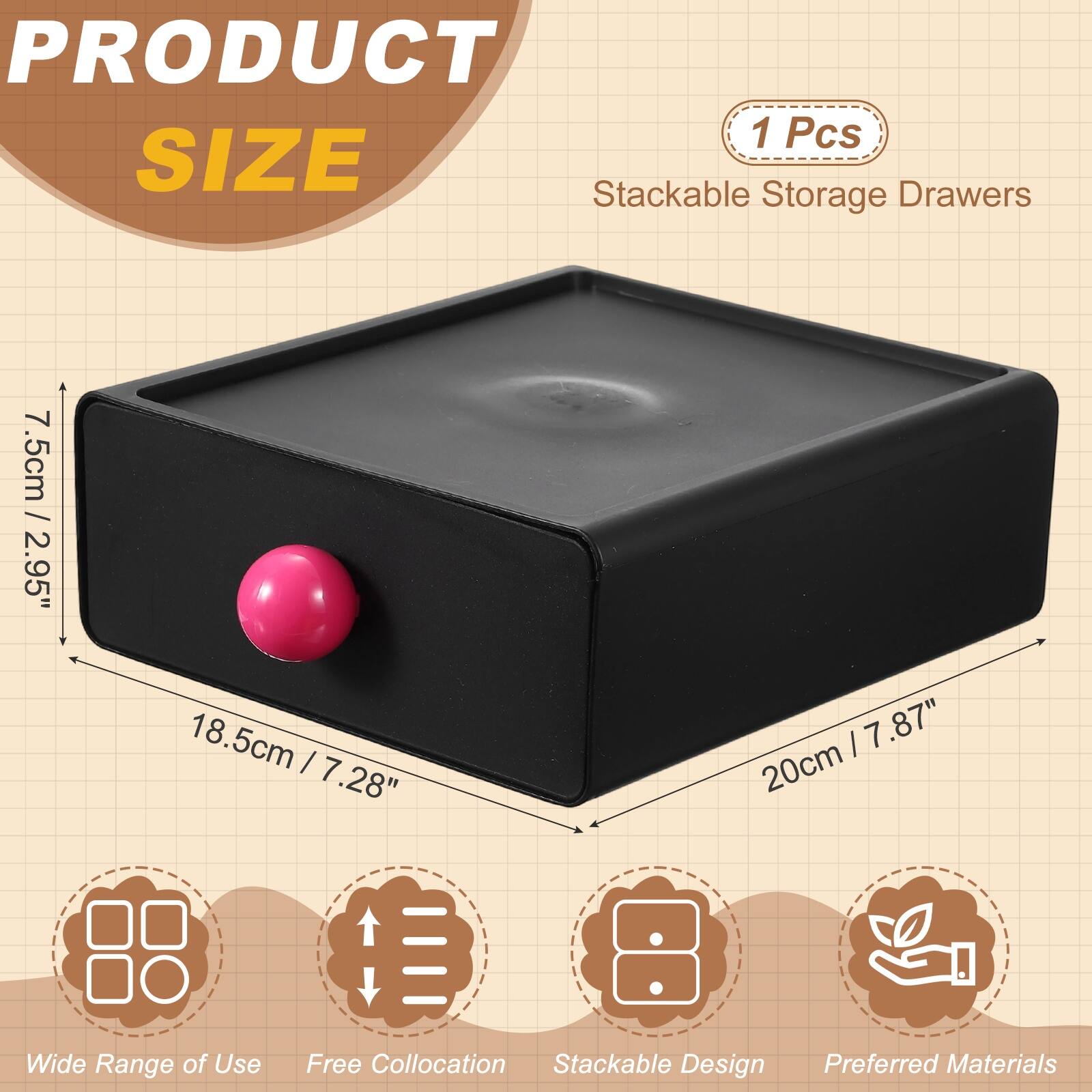 PRODUCT 1 Pcs SIZE Stackable Storage Drawers  
7.5cm / 2.95"  
18.5cm / 7.28"  
20cm / 7.87"  
Wide Range of Use  
Free Collocation  
Stackable Design  
Preferred Materials