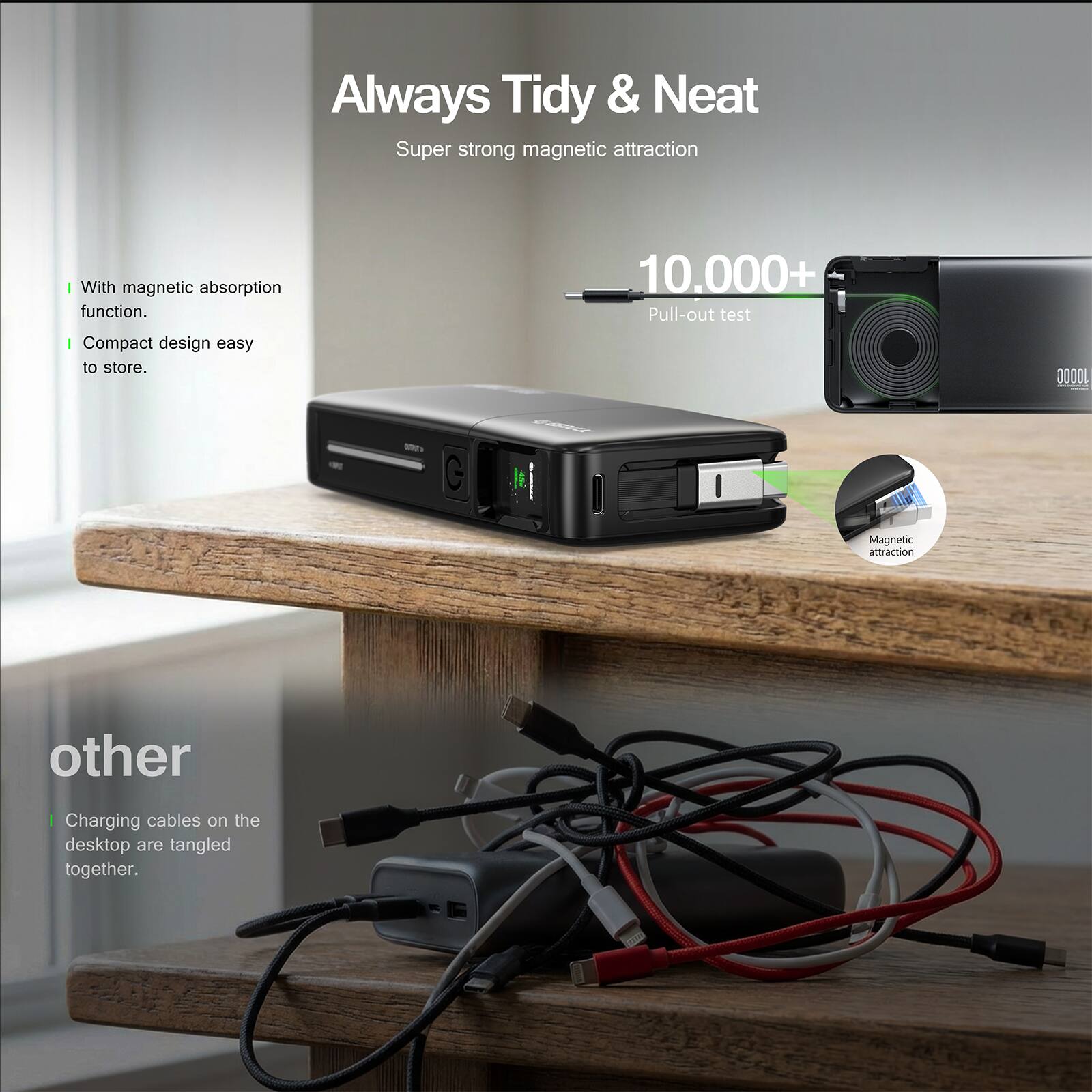 Always Tidy & Neat  
Super strong magnetic attraction  

- With magnetic absorption function.  
- Compact design easy to store.  

10,000+ Pull-out test  

Other  
Charging cables on the desktop are tangled together.