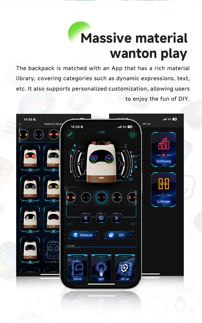 Massive material wanton play

The backpack is matched with an App that has a rich material library, covering categories such as dynamic expressions, text, etc. It also supports personalized customization, allowing users to enjoy the fun of DIY.

14:56 Material library

14:56

5G 79

set up

5G 79

Software

Linkage

Material

DIY

MORE

Device

light

set up