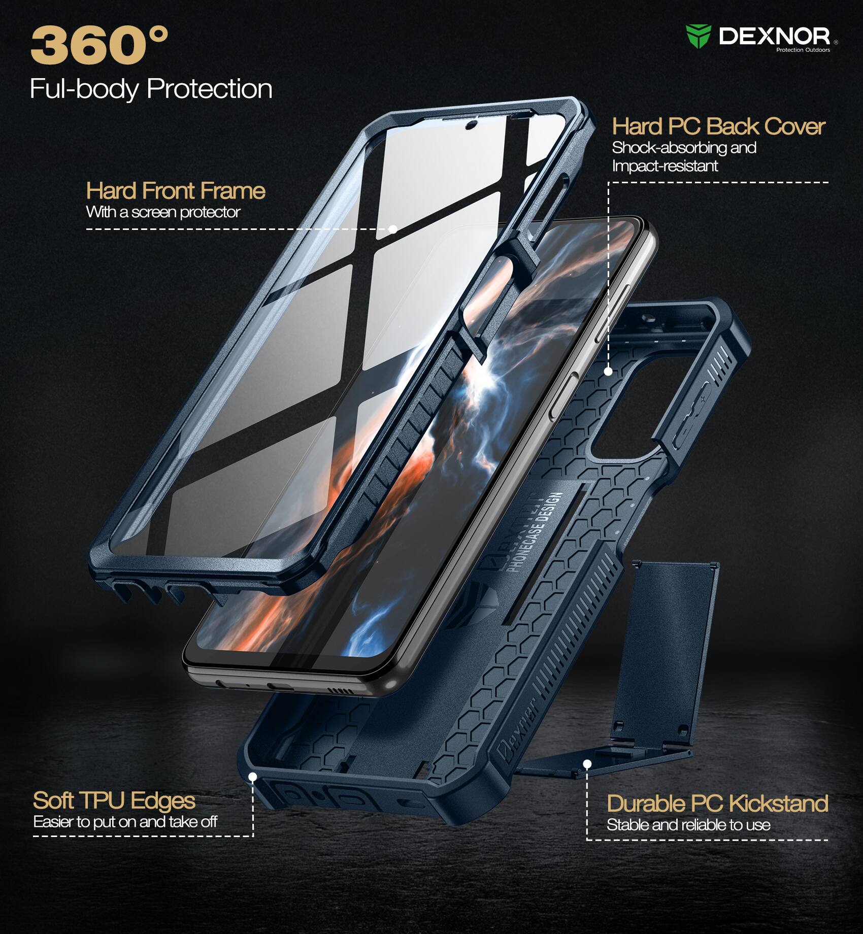 360° Full-body Protection

- Hard Front Frame
  - With a screen protector

- Hard PC Back Cover
  - Shock-absorbing and Impact-resistant

- Soft TPU Edges
  - Easier to put on and take off

- Durable PC Kickstand
  - Stable and reliable to use

DEXNOR
Protection Outfitters