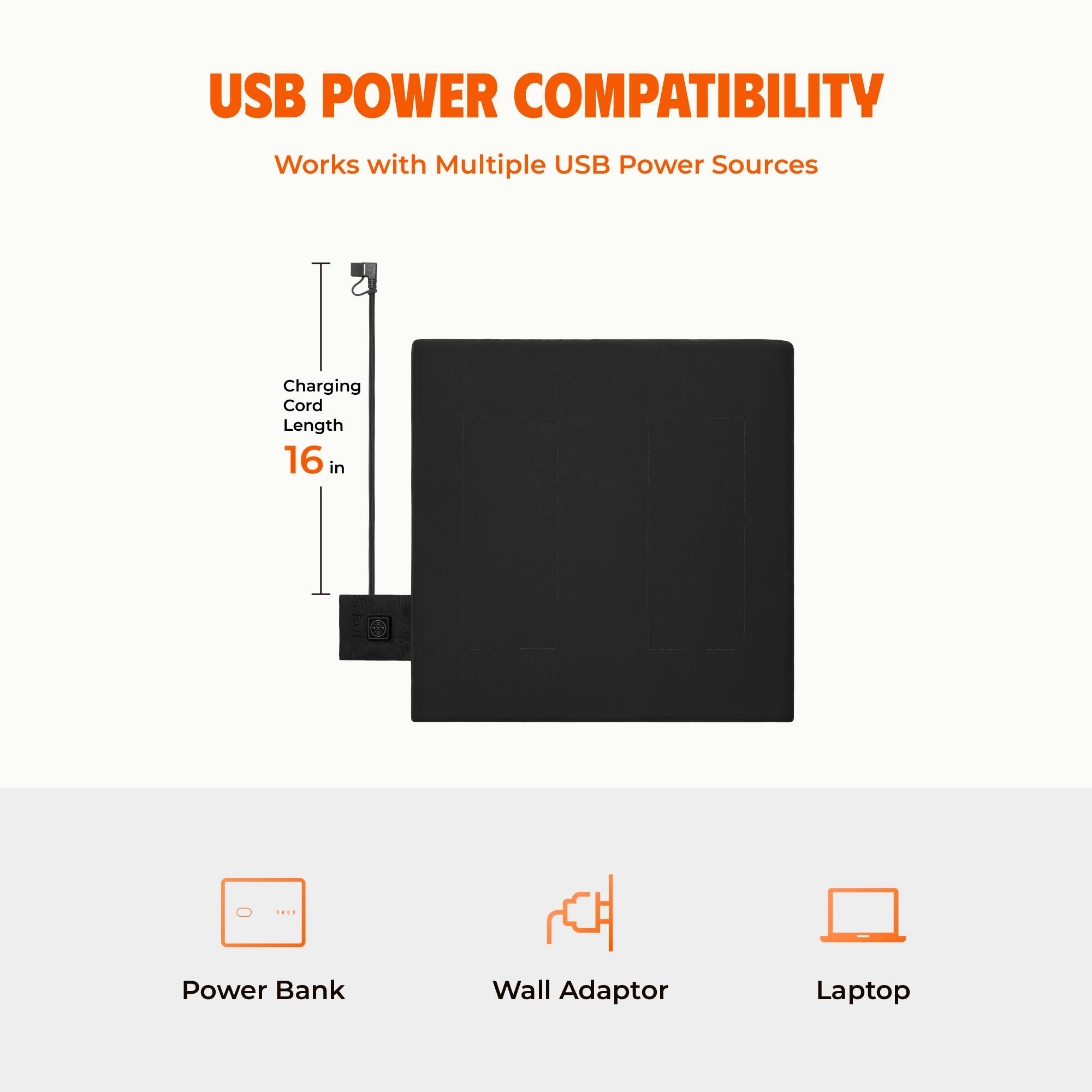 USB POWER COMPATIBILITY  
Works with Multiple USB Power Sources  
Charging Cord Length 16 in  
Power Bank  
Wall Adaptor  
Laptop
