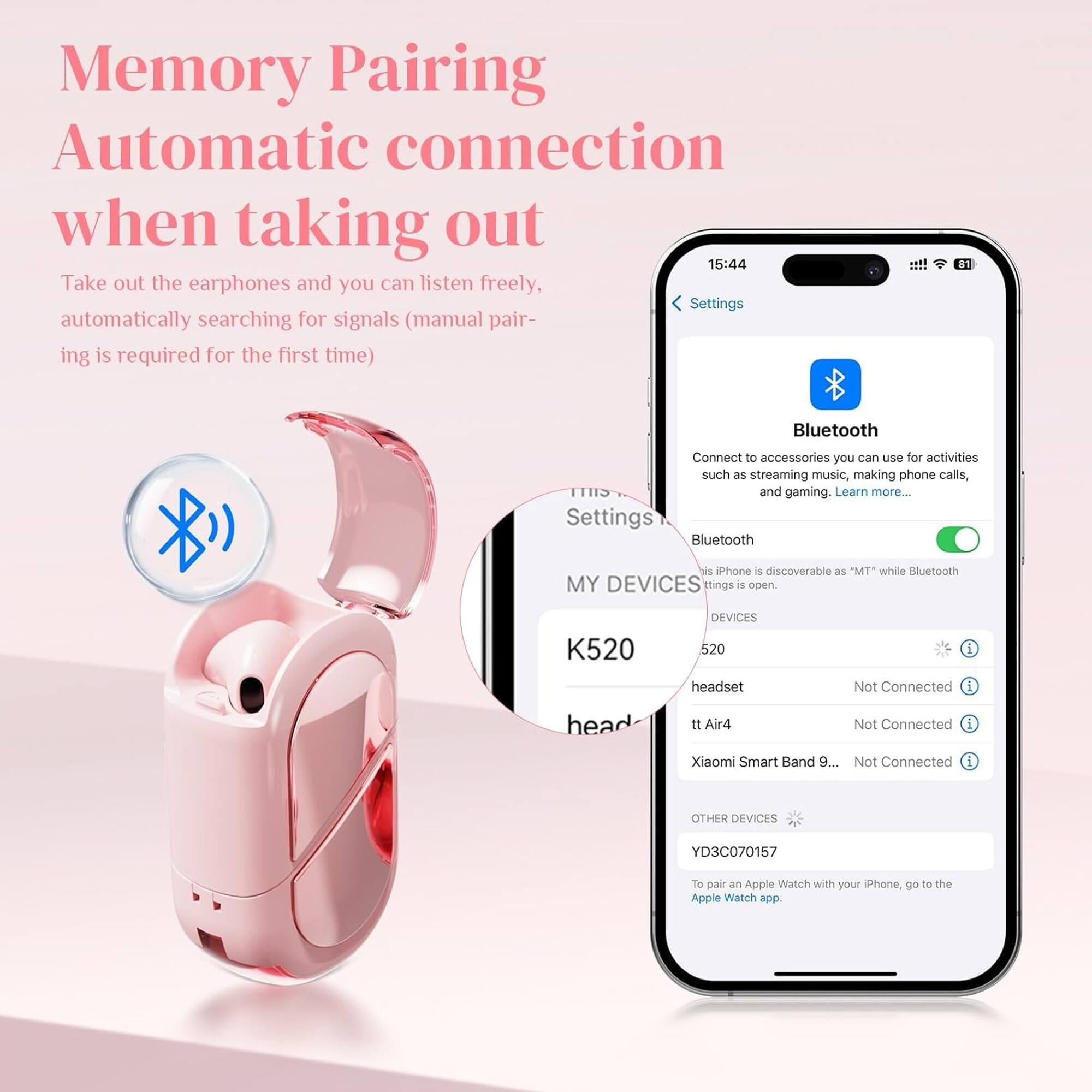 Memory Pairing  
Automatic connection when taking out  

Take out the earphones and you can listen freely. Settings automatically searching for signals (manual pairing is required for the first time)  

Bluetooth  
Connect to accessories you can use for activities such as streaming music, making phone calls, and gaming. Learn more...  

Settings  
Bluetooth  
- This iPhone is discoverable as "MT" while Bluetooth settings is open.  

MY DEVICES  
- K520 headset Not Connected  
- tt Air4 Not Connected  
- Xiaomi Smart Band 9... Not Connected  

OTHER DEVICES  
- YD3C070157  
  To pair an Apple Watch with your iPhone, go to the Apple Watch app