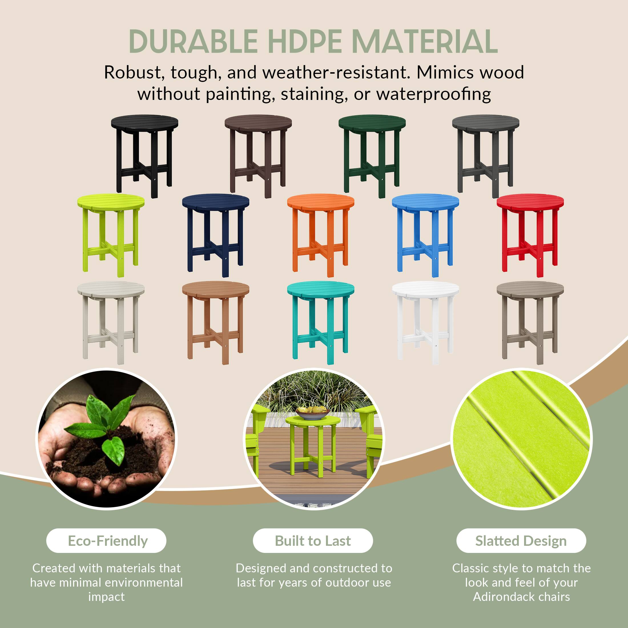 DURABLE HDPE MATERIAL  
Robust, tough, and weather-resistant. Mimics wood without painting, staining, or waterproofing.

Eco-Friendly  
Created with materials that have minimal environmental impact

Built to Last  
Designed and constructed to last for years of outdoor use

Slatted Design  
Classic style to match the look and feel of your Adirondack chairs