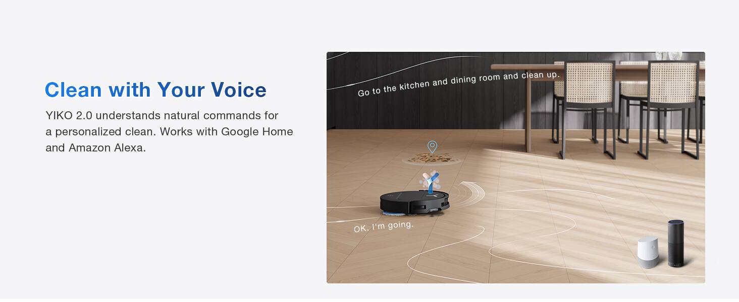 Clean with Your Voice

YIKO 2.0 understands natural commands for a personalized clean. Works with Google Home and Amazon Alexa.

Go to the kitchen and dining room and clean up.
OK, I'm going.