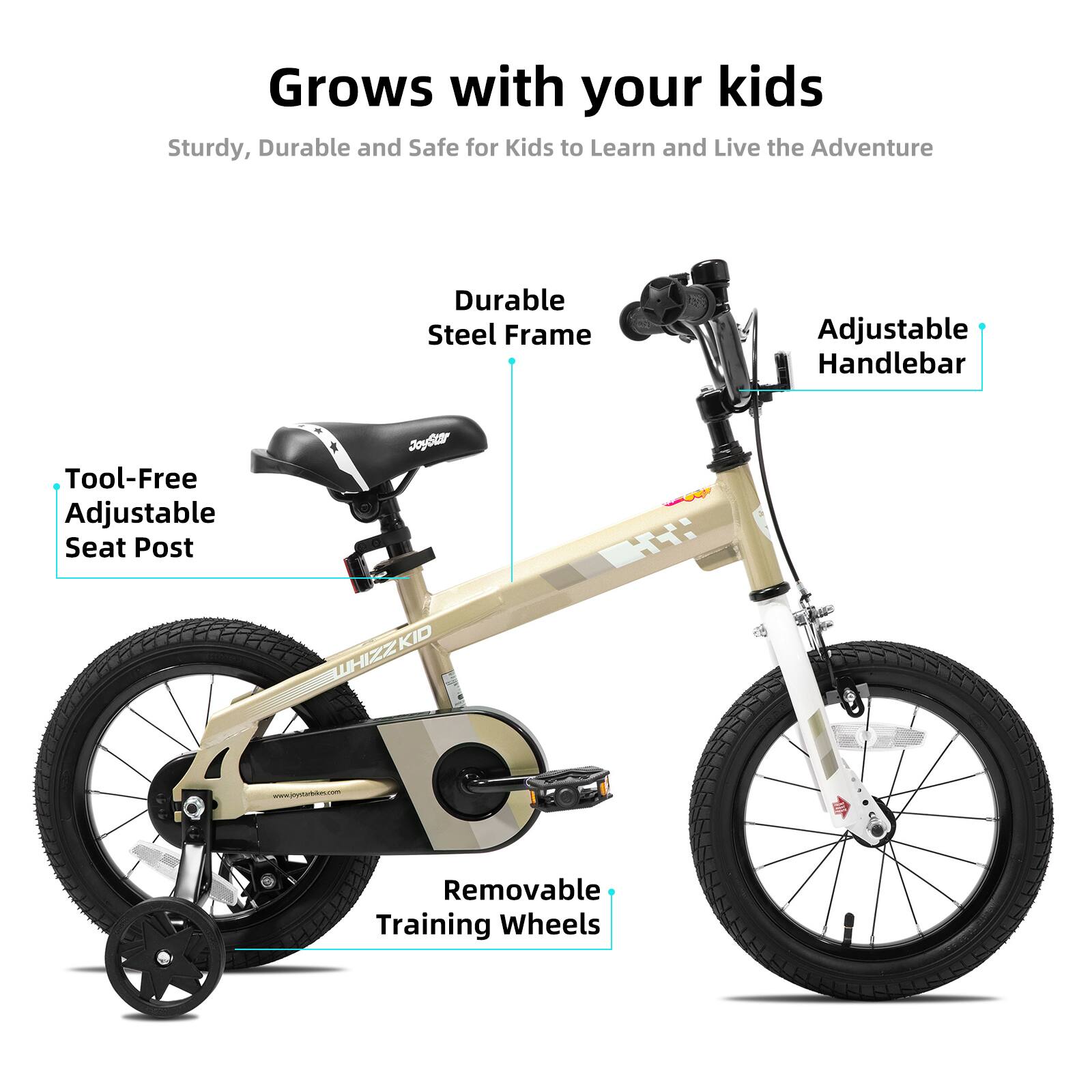 Grows with your kids  
Sturdy, Durable and Safe for Kids to Learn and Live the Adventure  
Durable Steel Frame  
Adjustable Handlebar  
Tool-Free Adjustable Seat Post  
Removable Training Wheels