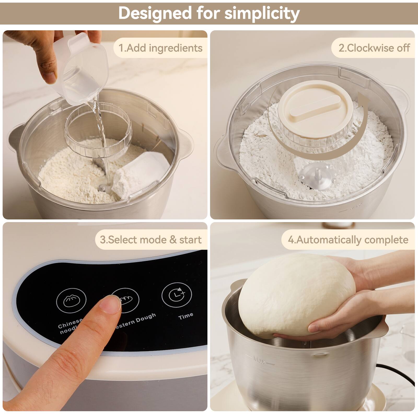 Designed for simplicity

1. Add ingredients
2. Clockwise off
3. Select mode & start
4. Automatically complete

Chinese noodle
Eastern Dough
Time
