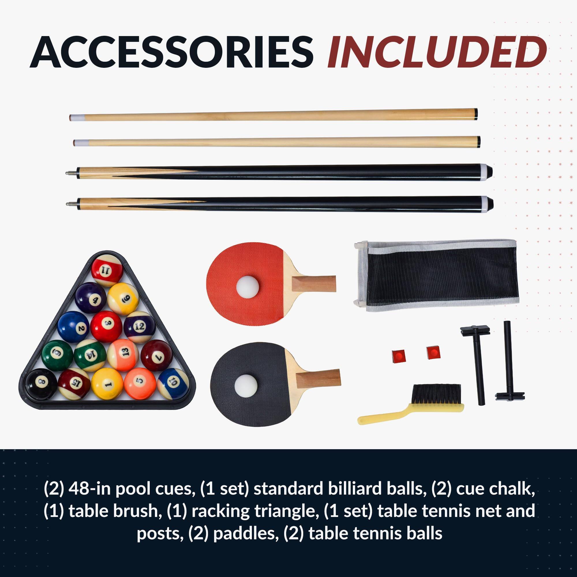 ACCESSORIES INCLUDED

(2) 48-in pool cues, (1 set) standard billiard balls, (2) cue chalk, (1) table brush, (1) racking triangle, (1 set) table tennis net and posts, (2) paddles, (2) table tennis balls