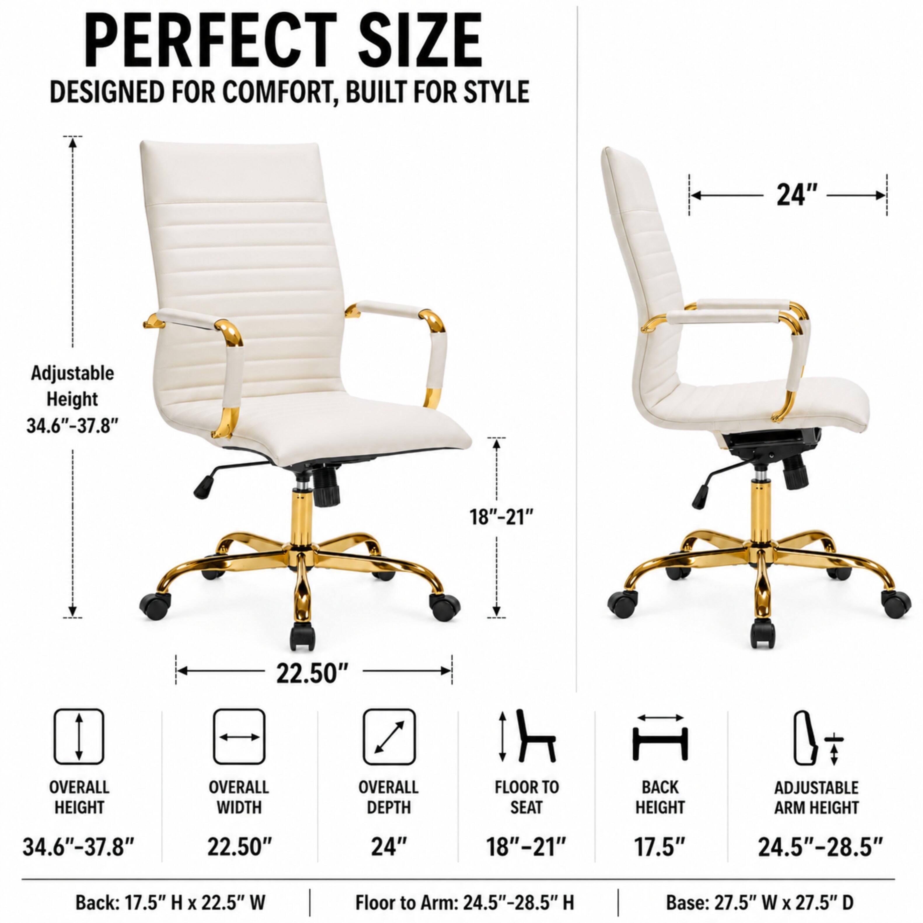 PERFECT SIZE DESIGNED FOR COMFORT, BUILT FOR STYLE

24"

Adjustable Height 34.6"-37.8"

18"-21"

22.50"

OVERALL HEIGHT
OVERALL WIDTH
OVERALL DEPTH
FLOOR TO SEAT
BACK HEIGHT
ADJUSTABLE ARM HEIGHT

34.6"-37.8"
22.50"
24"
18"-21"
17.5"
24.5"-28.5"

Back: 17.5" H X 22.5" W
Floor to Arm: 24.5"-28.5" H
Base: 27.5" W X 27.5" D