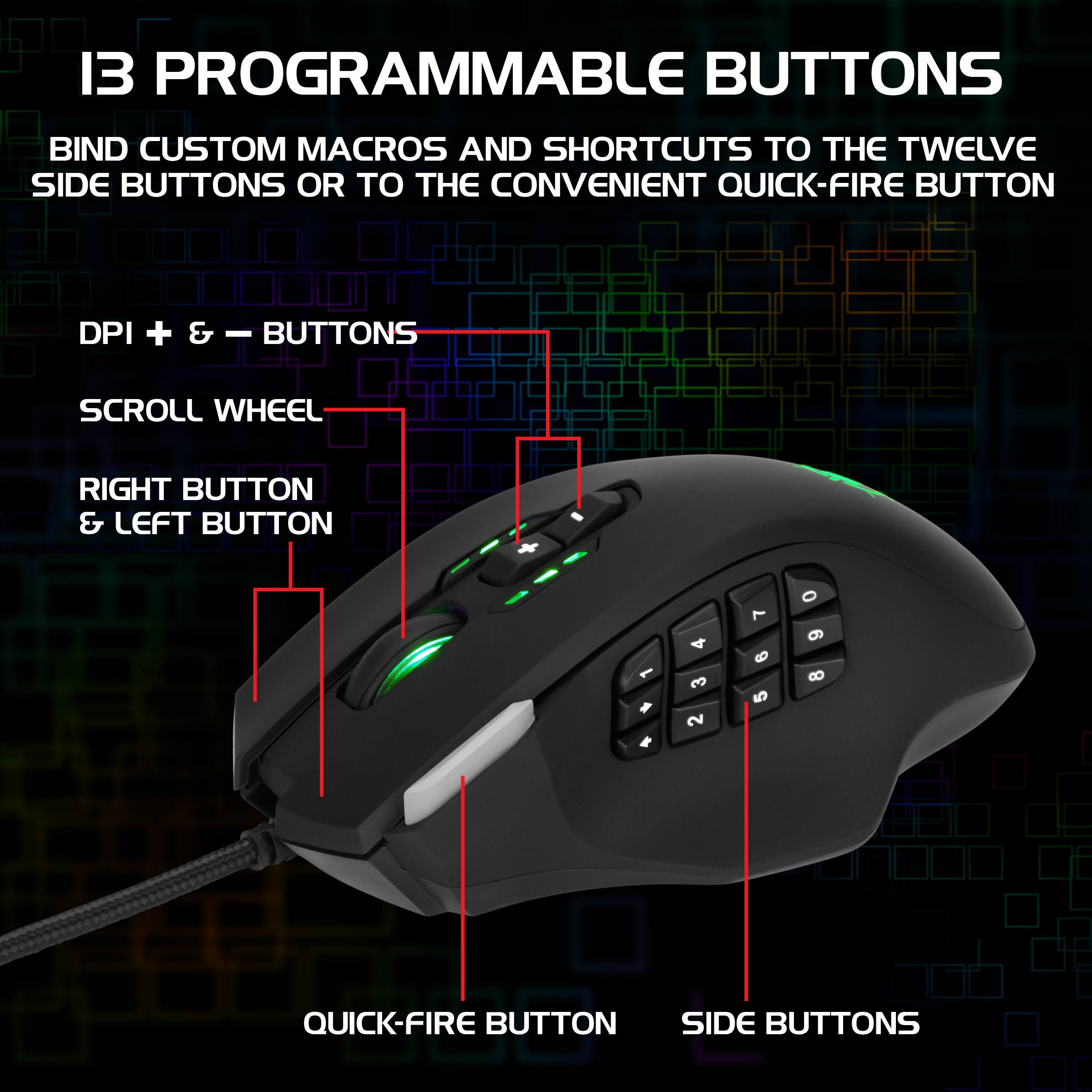 13 PROGRAMMABLE BUTTONS

BIND CUSTOM MACROS AND SHORTCUTS TO THE TWELVE SIDE BUTTONS OR TO THE CONVENIENT QUICK-FIRE BUTTON

- DPI + & - BUTTONS
- SCROLL WHEEL
- RIGHT BUTTON & LEFT BUTTON
- QUICK-FIRE BUTTON
- SIDE BUTTONS