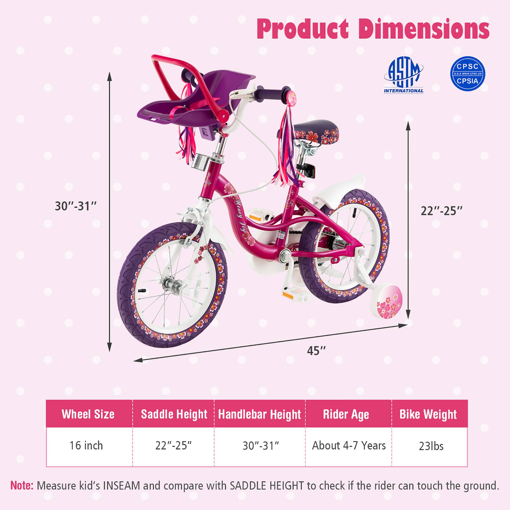 Product Dimensions

- Wheel Size: 16 inch
- Saddle Height: 22" - 25"
- Handlebar Height: 30" - 31"
- Rider Age: About 4-7 Years
- Bike Weight: 23lbs

Note: Measure kid's INSEAM and compare with SADDLE HEIGHT to check if the rider can touch the ground.