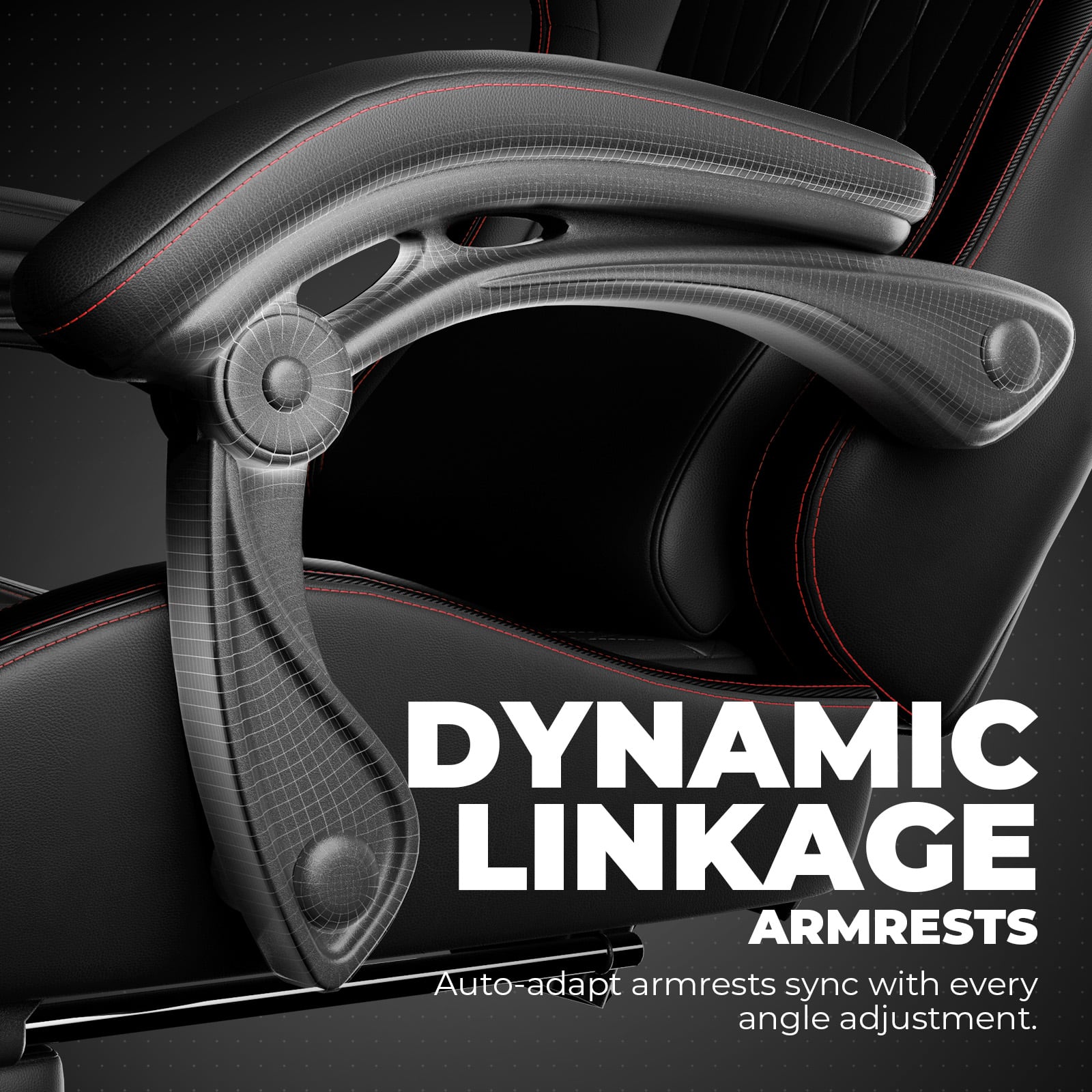 DYNAMIC LINKAGE ARMRESTS
Auto-adapt armrests sync with every angle adjustment.