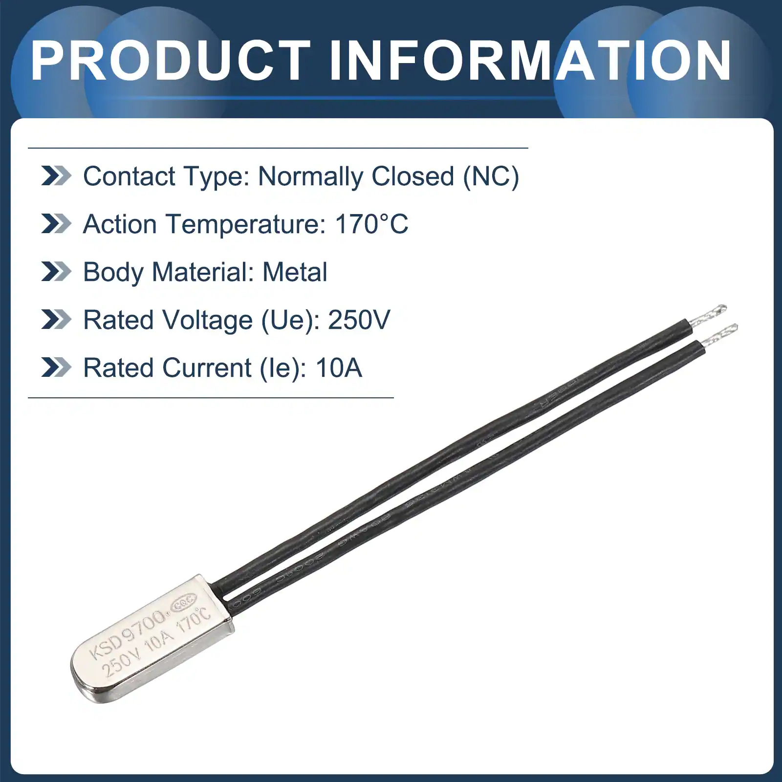 PRODUCT INFORMATION

- Contact Type: Normally Closed (NC)
- Action Temperature: 170°C
- Body Material: Metal
- Rated Voltage (Ue): 250V
- Rated Current (le): 10A

CQC KSD9700 170°C KSD 10A 250V