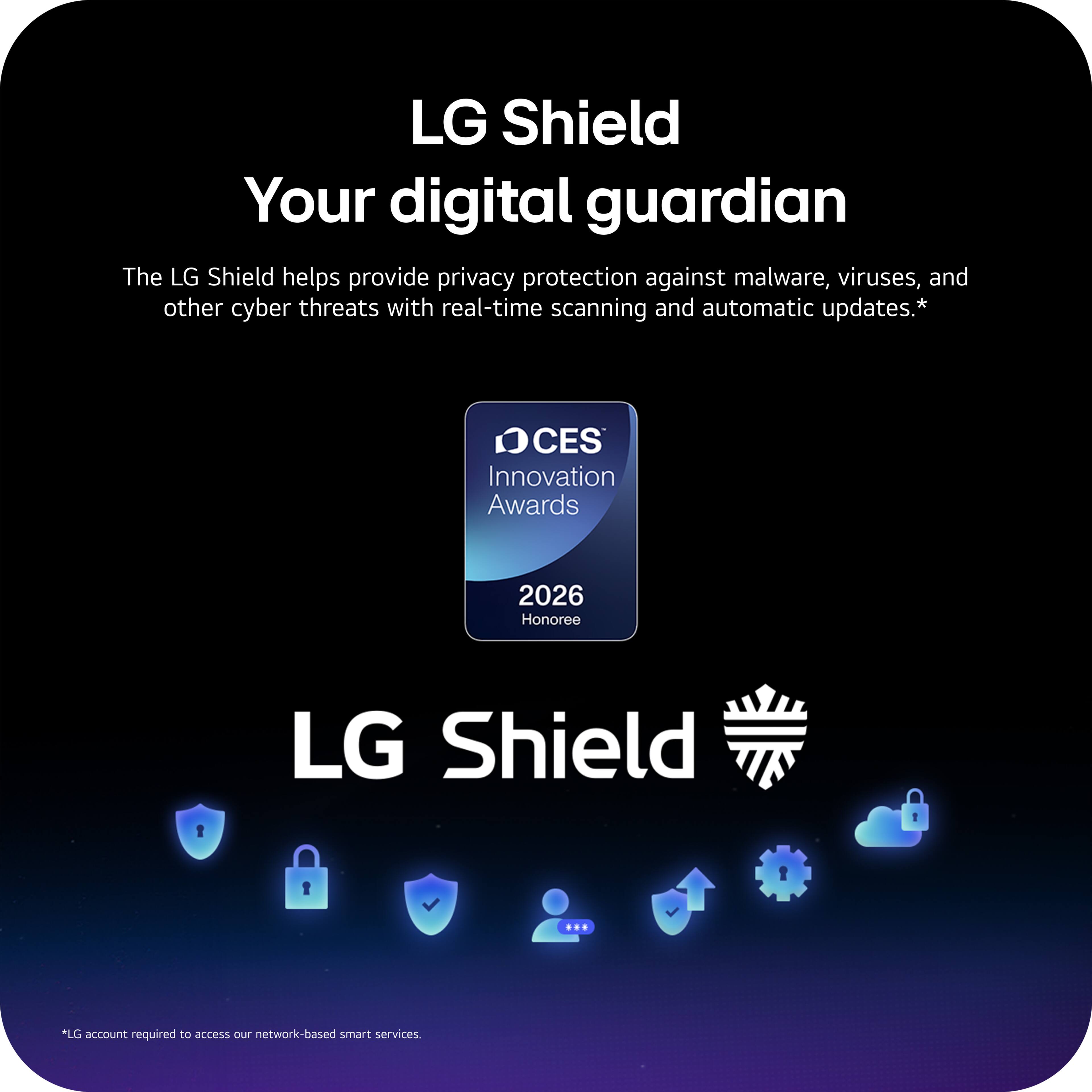 LG Shield  
Your digital guardian  

The LG Shield helps provide privacy protection against malware, viruses, and other cyber threats with real-time scanning and automatic updates.*  

CES Innovation Awards 2026 Honoree  

LG Shield  

*LG account required to access our network-based smart services.