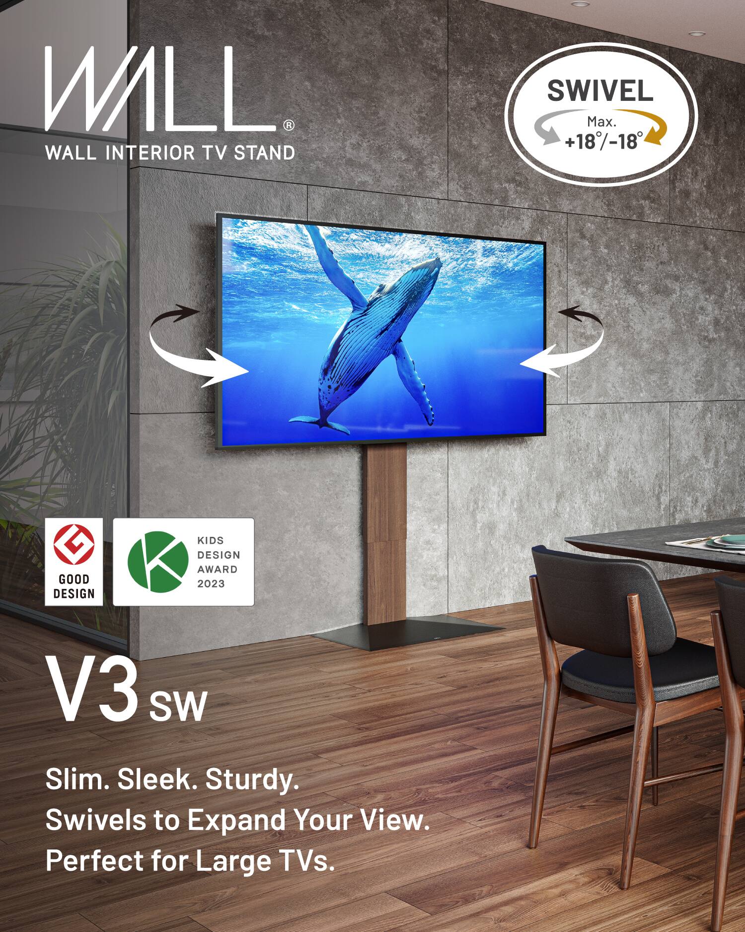WALL  
WALL INTERIOR TV STAND  

SWIVEL  
Max. +18°/-18°  

V3 SW  
Slim. Sleek. Sturdy.  
Swivels to Expand Your View.  
Perfect for Large TVs.  

GOOD DESIGN  
KIDS DESIGN AWARD 2023
