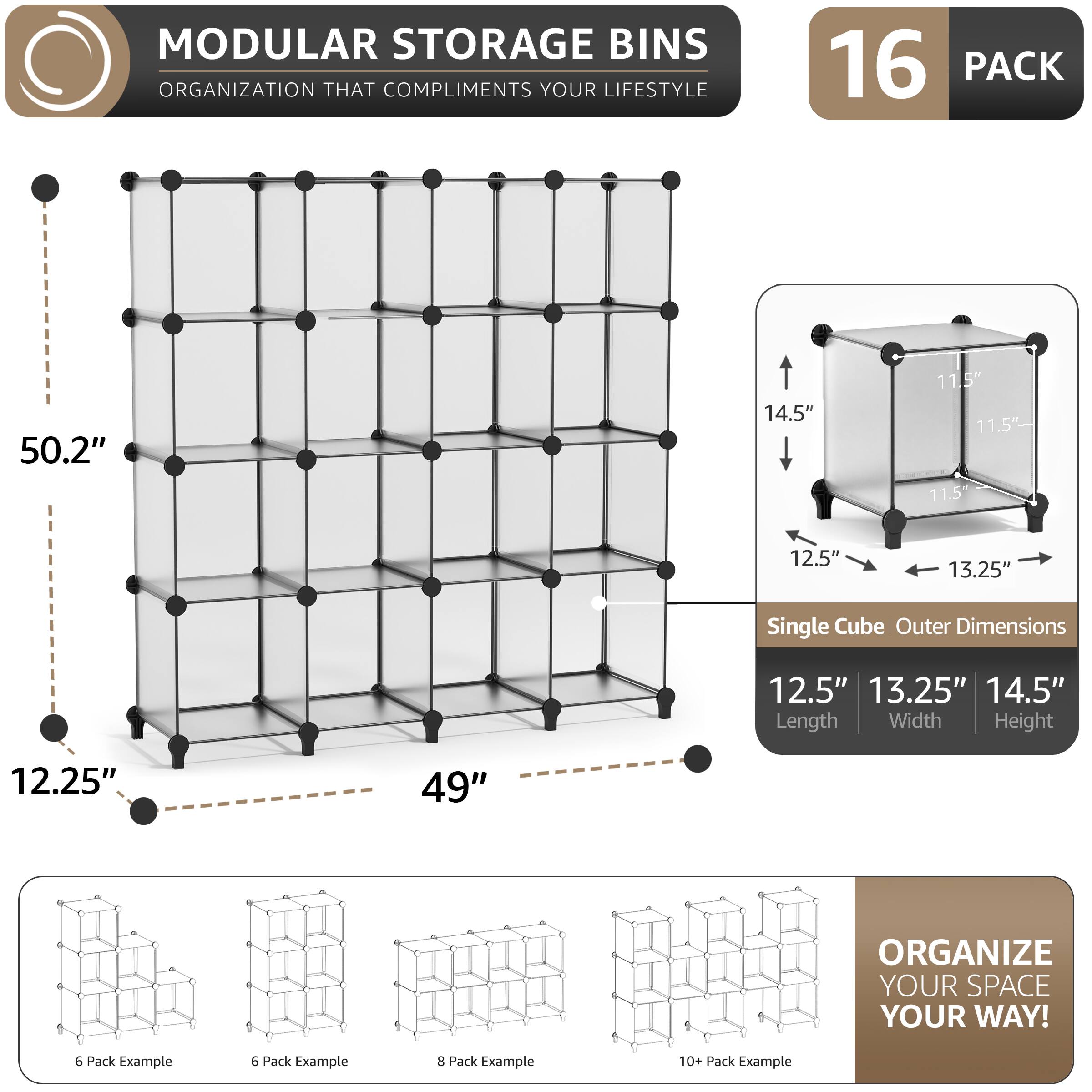 MODULAR STORAGE BINS ORGANIZATION THAT COMPLIMENTS YOUR LIFESTYLE

16 PACK

50.2" 14.5" 11.5" 11.5" 11.5" 12.5" 13.25" Single Cube Outer Dimensions

12.5" 13.25" 14.5" Length Width Height

12.25" 49"

ORGANIZE YOUR SPACE YOUR WAY!

6 Pack Example
6 Pack Example
8 Pack Example
10+ Pack Example