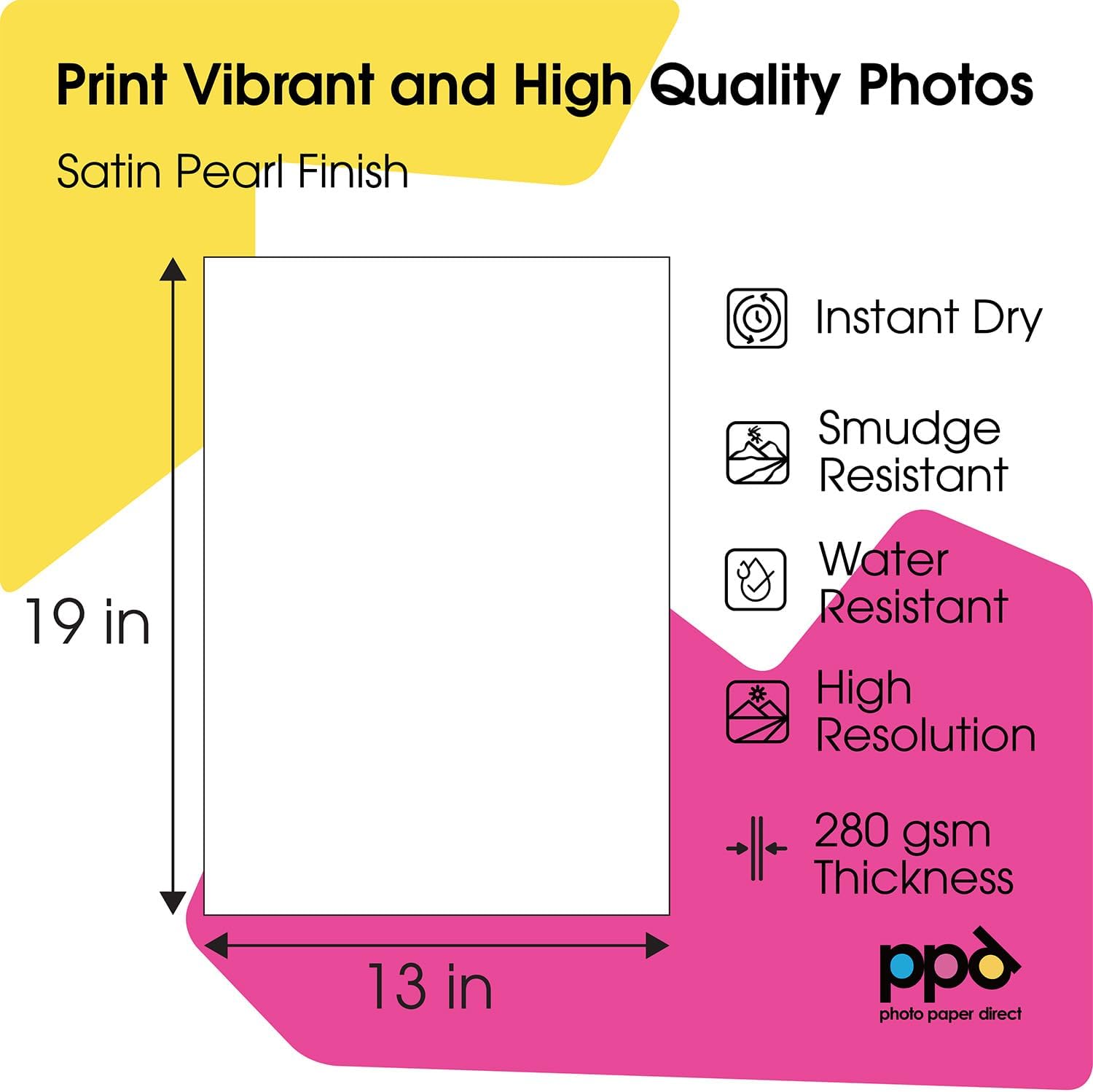 Print Vibrant and High Quality Photos  
Satin Pearl Finish  

19 in  
13 in  

Instant Dry  
Smudge Resistant  
Water Resistant  
High Resolution  
280 gsm Thickness  

ppd  
photo paper direct