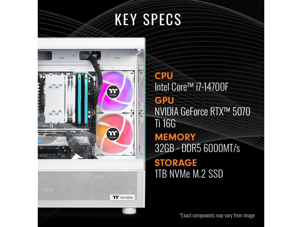 KEY SPECS

CPU  
Intel Core™ i7-14700F

GPU  
NVIDIA GeForce RTX™ 5070 Ti 16G

MEMORY  
32GB - DDR5 6000MT/s

STORAGE  
1TB NVMe M.2 SSD

*Exact components may vary from image