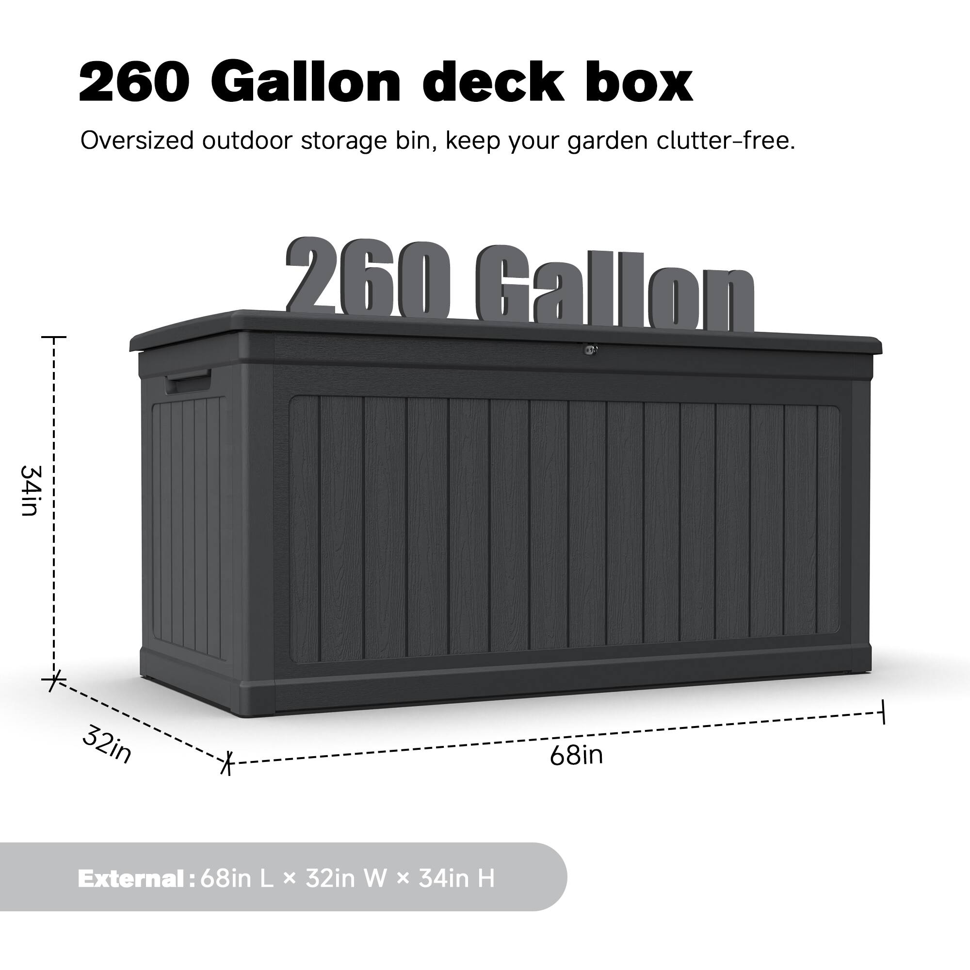 260 Gallon deck box Oversized outdoor storage bin, keep your garden clutter-free. 260 Gallon 34in * 32in * 68in External: 68in L x 32in W x 34in H