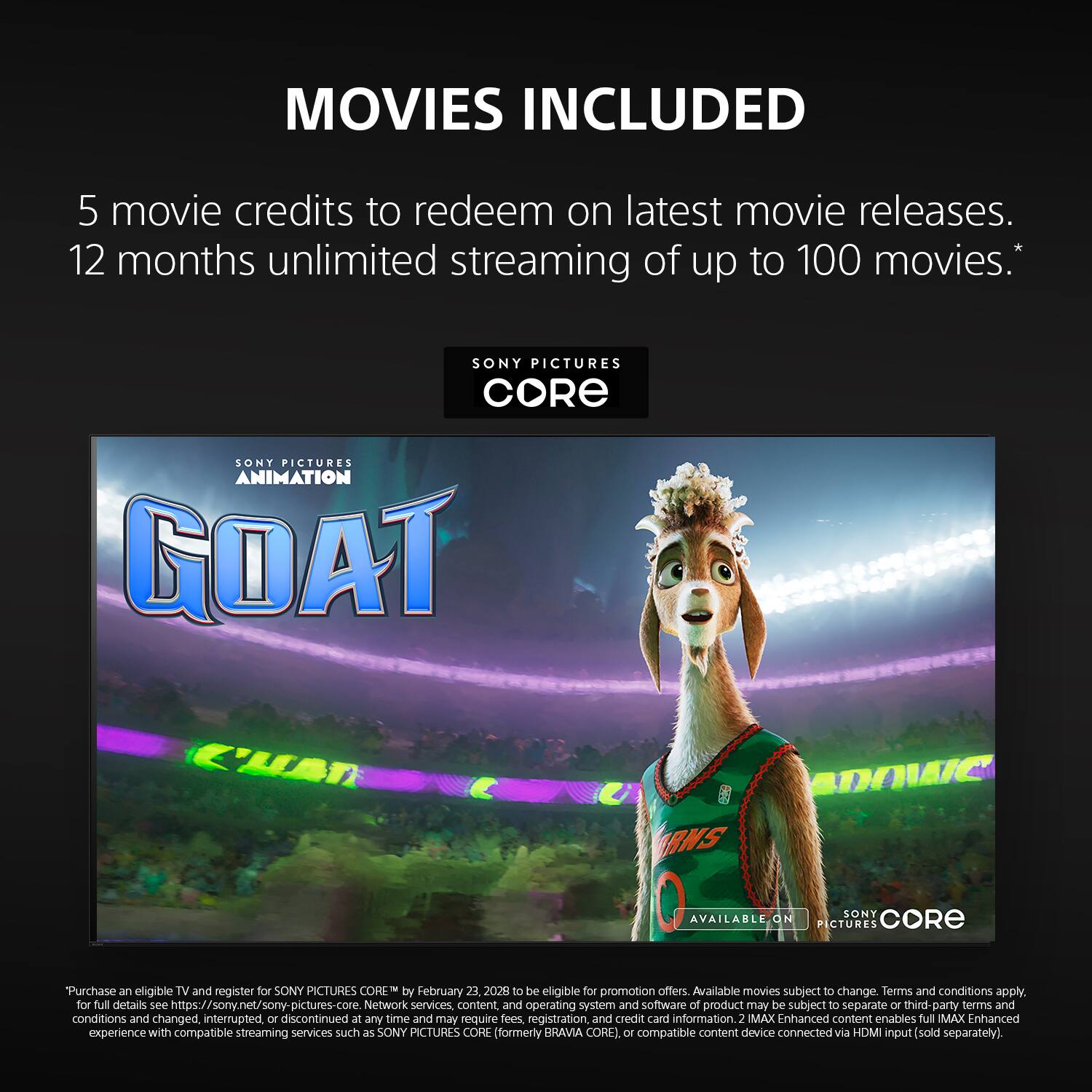 MOVIES INCLUDED

5 movie credits to redeem on latest movie releases. 12 months unlimited streaming of up to 100 movies.*

SONY PICTURES CORE

Purchase an eligible TV and register for SONY PICTURES CORE by February 23, 2028 to be eligible for promotion offers. Available movies subject to change. Terms and conditions apply. For full details see https://sony.net/sony-pictures-core

Network services, content, and operating system and software of product may be subject to separate third-party terms and conditions and changed, interrupted, or discontinued at any time and may require fees, registration, and credit card information.

2 IMAX Enhanced content enables full IMAX Enhanced experience with compatible streaming services such as SONY PICTURES CORE (formerly BRAVIA CORE), compatible content device connected via HDMI input (sold separately).