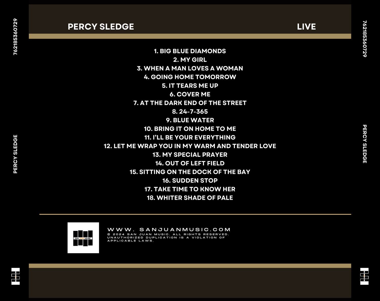 PERCY SLEDGE  
LIVE  

1. BIG BLUE DIAMONDS  
2. MY GIRL  
3. WHEN A MAN LOVES A WOMAN  
4. GOING HOME TOMORROW  
5. IT TEARS ME UP  
6. COVER ME  
7. AT THE DARK END OF THE STREET  
8. 24-7-365  
9. BLUE WATER  
10. BRING IT ON HOME TO ME  
11. I'LL BE YOUR EVERYTHING  
12. LET ME WRAP YOU IN MY WARM AND TENDER LOVE  
13. MY SPECIAL PRAYER  
14. OUT OF LEFT FIELD  
15. SITTING ON THE DOCK OF THE BAY  
16. SUDDEN STOP  
17. TAKE TIME TO KNOW HER  
18. WHITER SHADE OF PALE  

www.SANJUANMUSIC.COM  
© 2024 SAN JUAN MUSIC. ALL RIGHTS RESERVED. UNAUTHORIZED DUPLICATION IS A VIOLATION OF APPLICABLE LAWS.