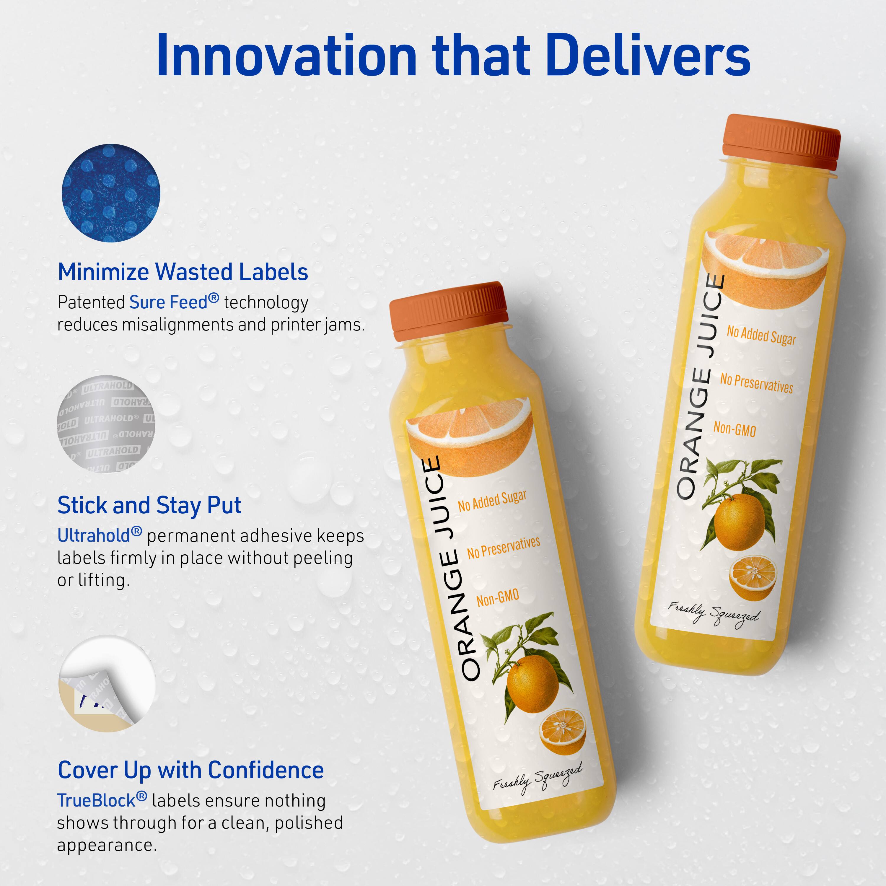Innovation that Delivers

Minimize Wasted Labels
Patented Sure Feed® technology reduces misalignments and printer jams.

Stick and Stay Put
Ultrahold® permanent adhesive keeps labels firmly in place without peeling or lifting.

Cover Up with Confidence
TrueBlock® labels ensure nothing shows through for a clean, polished appearance.

ORANGE JUICE
No Added Sugar
No Preservatives
Non-GMO
Freshly Squeezed