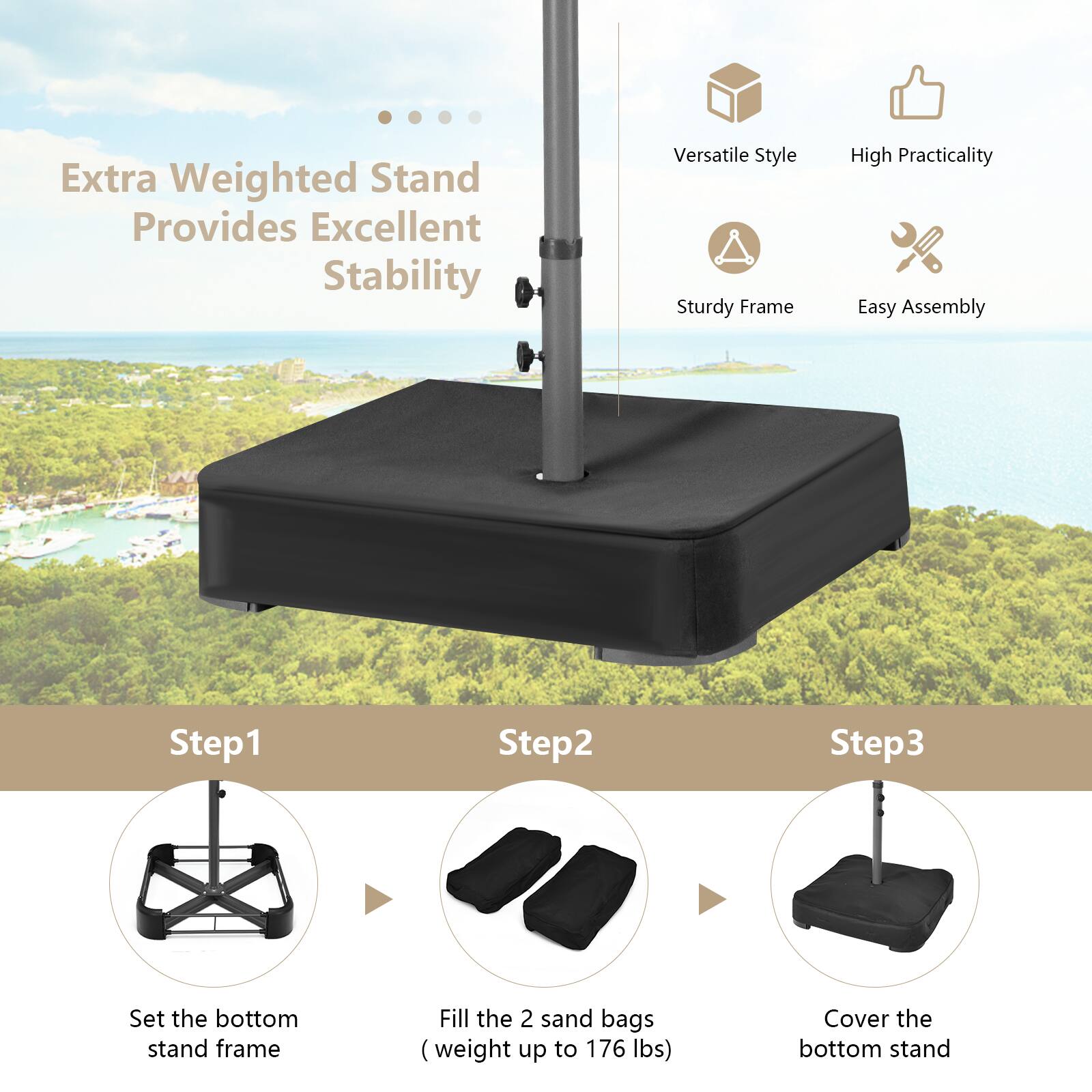 Extra Weighted Stand Provides Excellent Stability

- Versatile Style
- High Practicality
- Sturdy Frame
- Easy Assembly

Step 1: Set the bottom stand frame

Step 2: Fill the 2 sand bags (weight up to 176 lbs)

Step 3: Cover the bottom stand