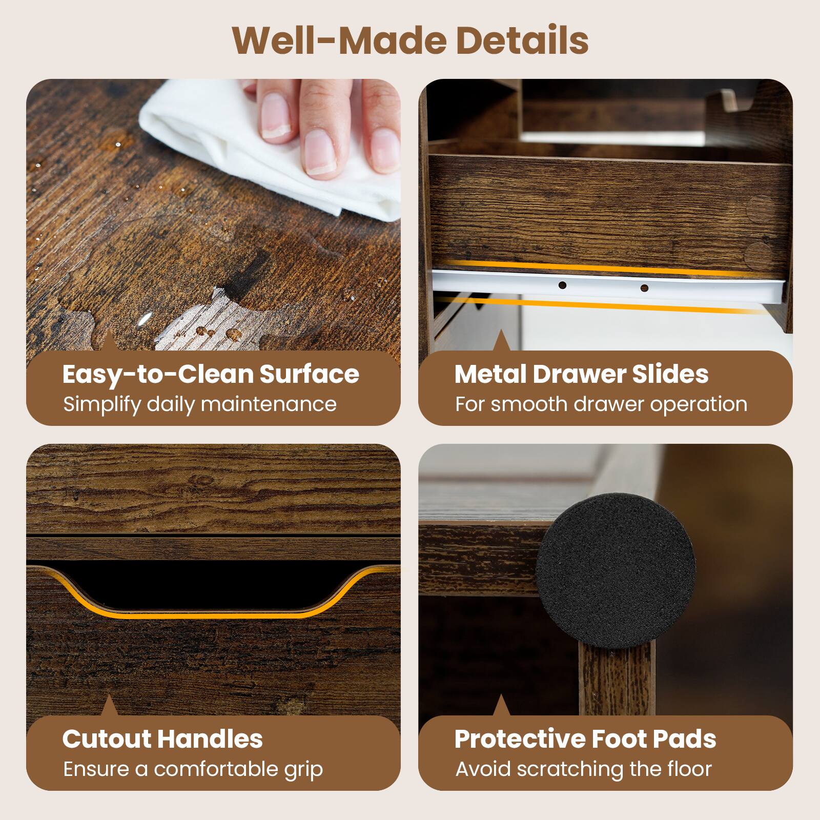 Well-Made Details

- Easy-to-Clean Surface
  Simplify daily maintenance

- Metal Drawer Slides
  For smooth drawer operation

- Cutout Handles
  Ensure a comfortable grip

- Protective Foot Pads
  Avoid scratching the floor