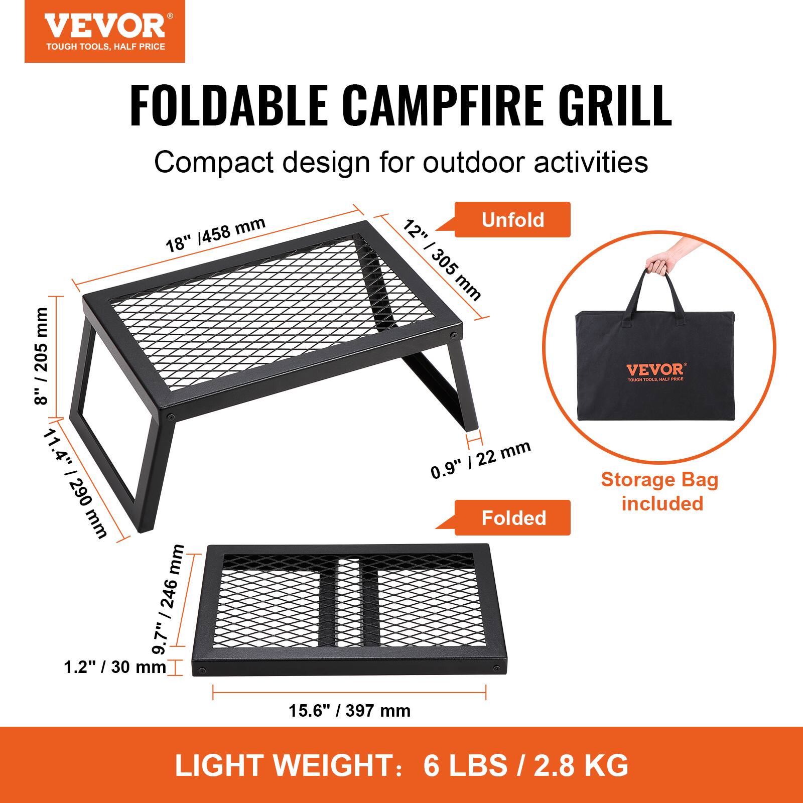 VEVOR  
TOUGH TOOLS, HALF PRICE  

FOLDABLE CAMPFIRE GRILL  
Compact design for outdoor activities  

Unfold  
18" / 458 mm  
12" / 305 mm  
11.4" / 290 mm  
0.9" / 22 mm  

Folded  
15.6" / 397 mm  
9.7" / 246 mm  
1.2" / 30 mm  

Storage Bag included  

LIGHT WEIGHT: 6 LBS / 2.8 KG
