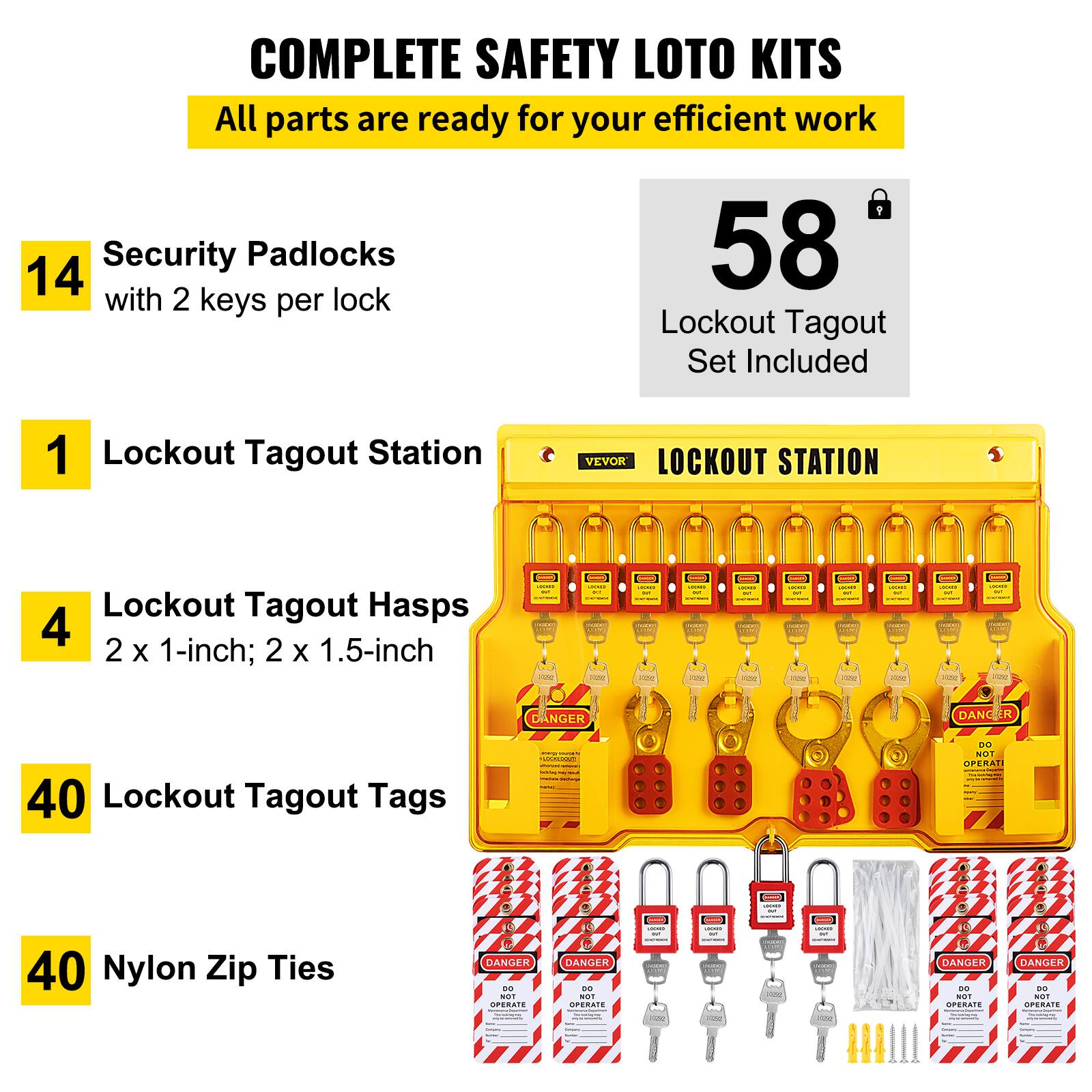COMPLETE SAFETY LOTO KITS  
All parts are ready for your efficient work  

14 Security Padlocks with 2 keys per lock  

1 Lockout Tagout Station  

4 Lockout Tagout Hasps  
2 x 1-inch; 2 x 1.5-inch  

58 Lockout Tagout Set Included  

40 Lockout Tagout Tags  

40 Nylon Zip Ties  

DANGER  
DO NOT OPERATE