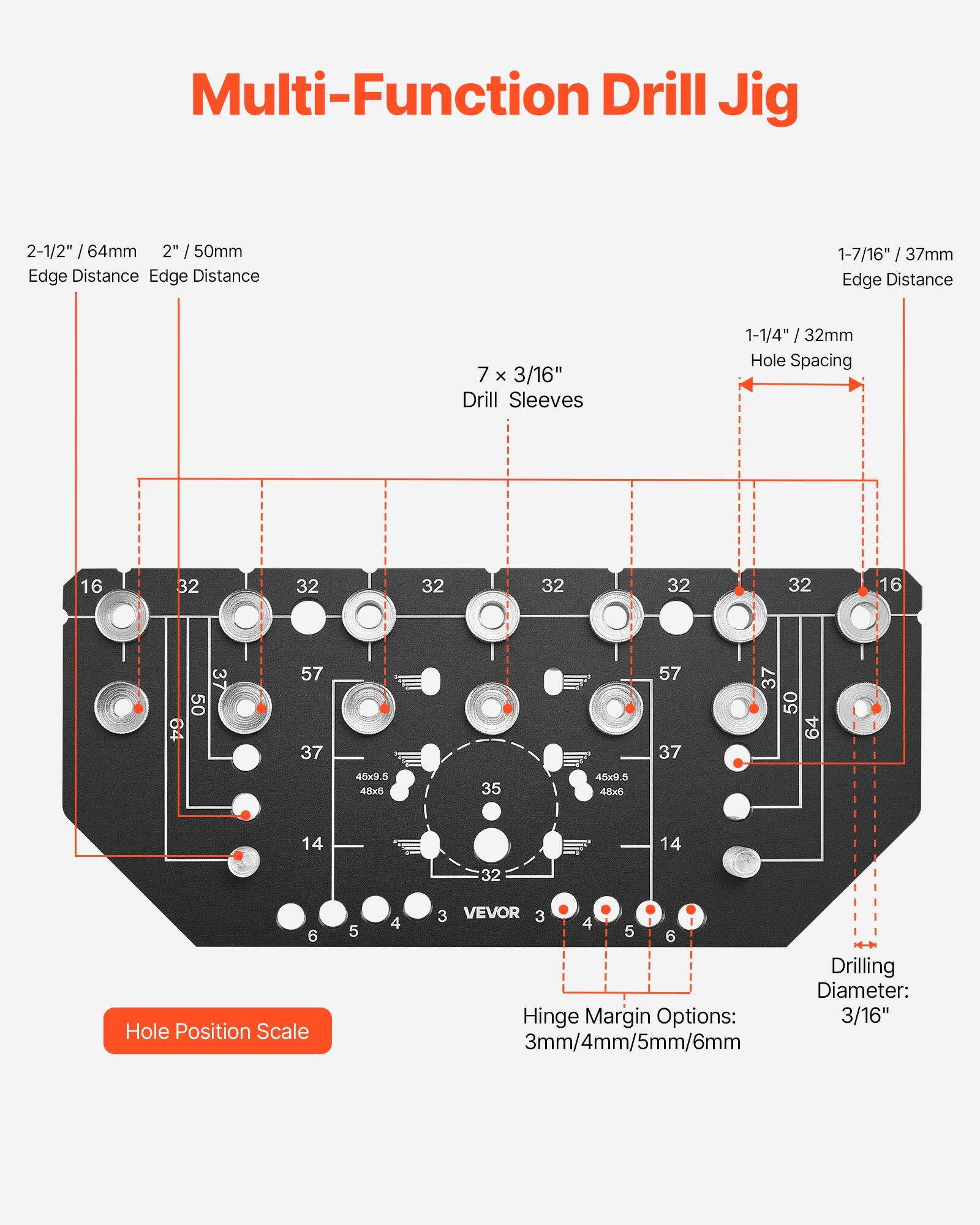 Multi-Function Drill Jig

- 2-1/2" / 64mm Edge Distance
- 2" / 50mm Edge Distance
- 1-7/16" / 37mm Edge Distance
- 1-1/4" / 32mm Hole Spacing
- 7 x 3/16" Drill Sleeves
- 16 32 32 32 32 32 32 16
- 37 50 64 57 37 57 37 37 50 64 45x3.5 4-8x 35 45x9.5 48x5 14 14 32
- Hole Position Scale
- Hinge Margin Options: 3mm/4mm/5mm/6mm
- Drilling Diameter: 3/16"
- VEVOR 3 4 5 6